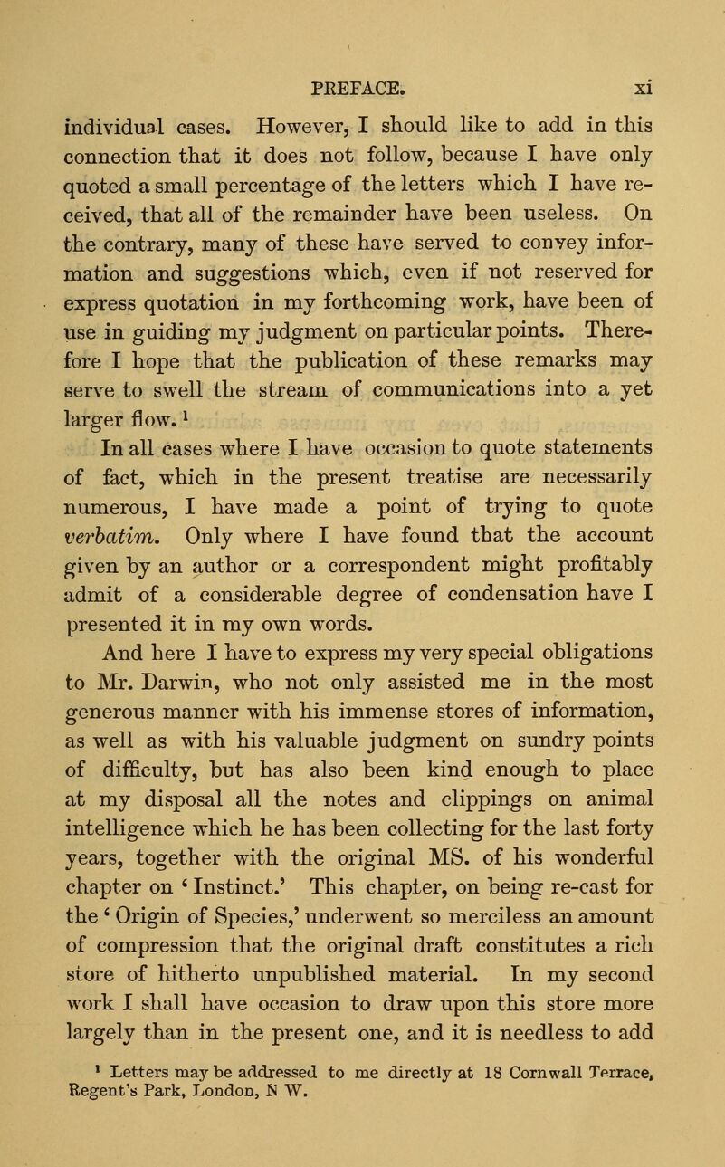 individual cases. However, I should like to add in this connection that it does not follow, because I have only quoted a small percentage of the letters which I have re- ceived, that all of the remainder have been useless. On the contrary, many of these have served to convey infor- mation and suggestions which, even if not reserved for express quotation in my forthcoming work, have been of use in guiding my judgment on particular points. There- fore I hope that the publication of these remarks may serve to swell the stream of communications into a yet larger flow. ^ In all cases where I have occasion to quote statements of fact, which in the present treatise are necessarily numerous, I have made a point of trying to quote verhatim. Only where I have found that the account given by an author or a correspondent might profitably admit of a considerable degree of condensation have I presented it in my own words. And here I have to express my very special obligations to Mr. Darwin, who not only assisted me in the most generous manner with his immense stores of information, as well as with his valuable judgment on sundry points of difficulty, but has also been kind enough to place at my disposal all the notes and clippings on animal intelligence which he has been collecting for the last forty years, together with the original MS. of his wonderful chapter on ' Instinct.' This chapter, on being re-cast for the ' Origin of Species,' underwent so merciless an amount of compression that the original draft constitutes a rich store of hitherto unpublished material. In my second work I shall have occasion to draw upon this store more largely than in the present one, and it is needless to add ' Letters may be addressed to me directly at 18 Cornwall Terrace, Regent's Park, London, ^ W.