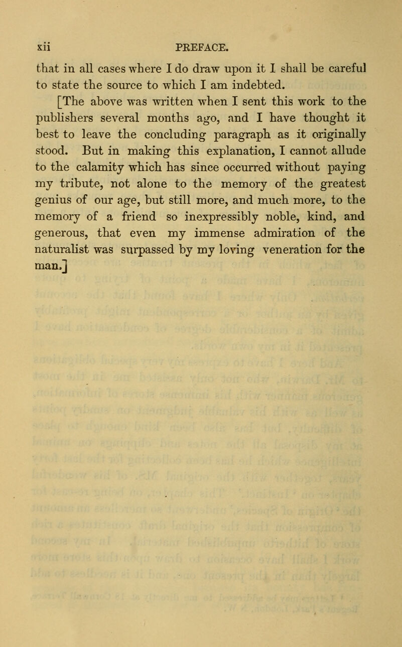 that in all cases where I do draw upon it I shall be careful to state the source to which I am indebted. [The above was written when I sent this work to the pubhshers several months ago, and I have thought it best to leave the concluding paragraph as it originally stood. But in making this explanation, I cannot allude to the calamity which has since occurred without paying my tribute, not alone to the memory of the greatest genius of our age, but still more, and much more, to the memory of a friend so inexpressibly noble, kind, and generous, that even my immense admiration of the naturalist was surpassed by my loving veneration for the man.]