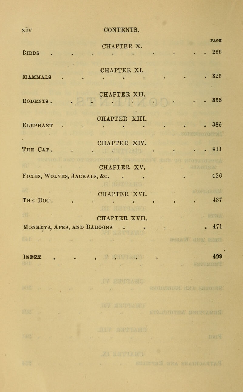 XII Birds CONTENTS. CHAPTEK X. PAGB 266 Mammals CHAPTER XI. . 326 Rodents. CHAPTEP. XII. . 353 Elephant CHAPTEK Xlir. . 386 The Cat. CHAPTER XIV. . 411 CHAPTER XV. Foxes, Wolves, Jackals, &c. 426 CHAPTER XVI. The Dog. 437 CHAPTER XVII. Monkeys, Apes, and Baboons . 471 Index 499