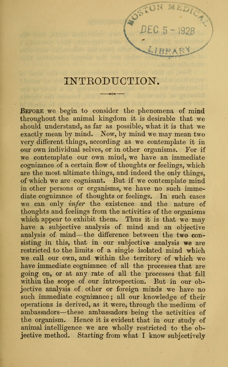 INTEODUCTION. Before we begin to consider the phenomena of mind throughout the animal kingdom it is desirable that we should understand, as far as possible, what it is that we exactly mean by mind. Now, by mind we may mean two very diflferent things, according as we contemplate it in our own individual selves, or in other organisms. For if we contemplate our own mind, we have an immediate cognizance of a certain flow of thoughts or feelings, which are the most ultimate things, and indeed the only things, of which we are cognisant. But if we contemplate mind in other persons or organisms, we have no such imme- diate cognizance of thoughts or feelings. In such cases we can only infer the existence and the nature of thoughts and feelings from the activities of the organisms which appear to exhibit them. Thus it is that we may have a subjective analysis of mind and an objective analysis of mind—the difference between the two con- sisting in this, that in our subjective analysis we are restricted to the limits of a single isolated mind which we call our own, and within the territory of which we have immediate cognizance of all the processes that are going on, or at any rate of all the processes that fall within the scope of our introspection. But in our ob- jective analysis of other or foreign minds we have no such immediate cognizance; all our knowledge of their operations is derived, as it were, through the medium of ambassadors—these ambassadors being the activities of the organism. Hence it is evident that in our study of animal intelligence we are wholly restricted to the ob-