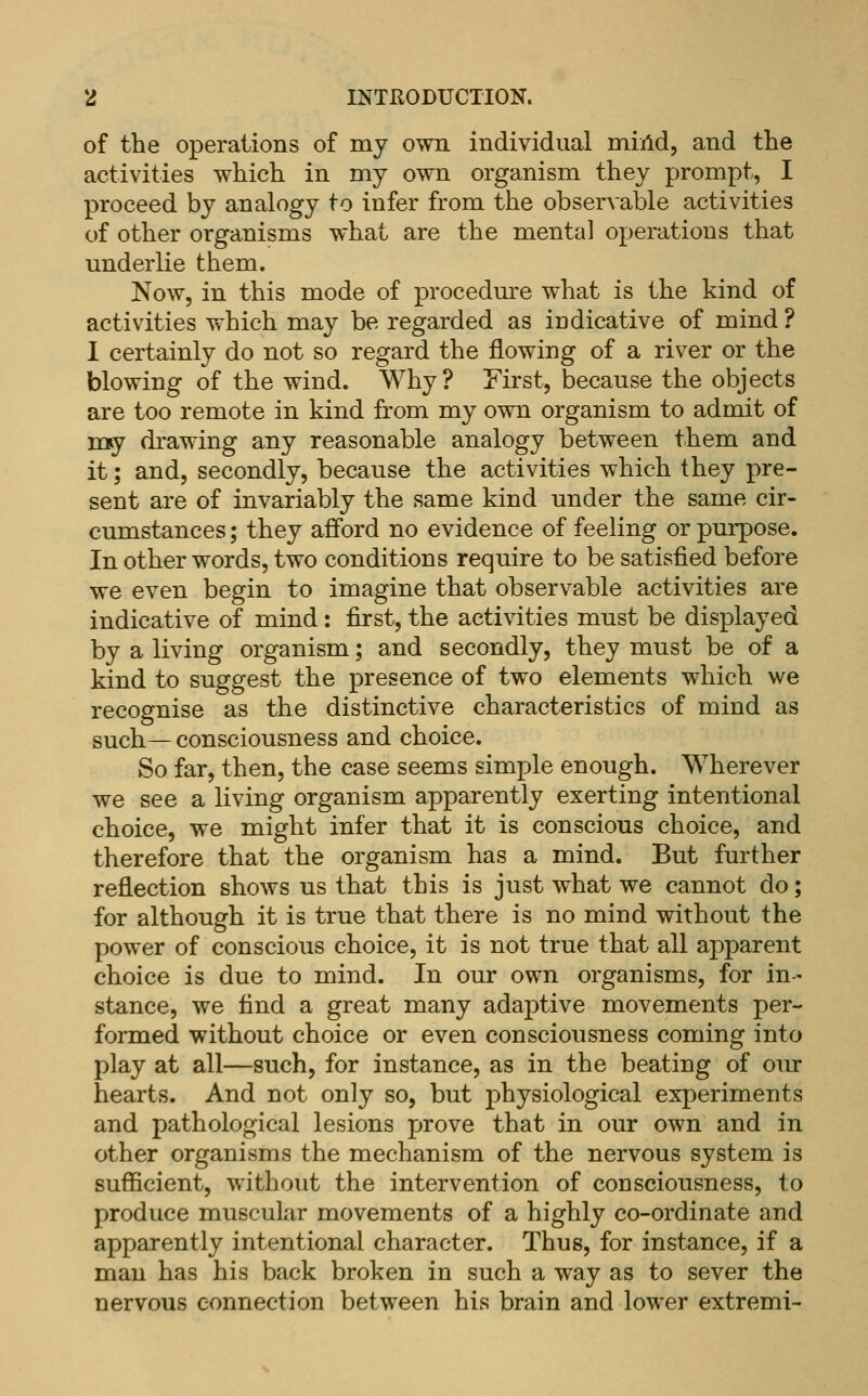 of the operations of my own individual miild, and the activities which in my own organism they prompt, I proceed by analogy to infer from the observable activities of other organisms what are the mental operations that underlie them. Now, in this mode of procedure what is the kind of activities which may be regarded as indicative of mind ? I certainly do not so regard the flowing of a river or the blowing of the wind. Why? First, because the objects are too remote in kind from my own organism to admit of m^y drawing any reasonable analogy between them and it; and, secondly, because the activities which they pre- sent are of invariably the same kind under the same cir- cumstances ; they afford no evidence of feeling or purpose. In other words, two conditions require to be satisfied before we even begin to imagine that observable activities are indicative of mind: first, the activities must be displayed by a living organism; and secondly, they must be of a kind to suggest the presence of two elements which we recognise as the distinctive characteristics of mind as such— consciousness and choice. So far, then, the case seems simple enough. Wherever we see a living organism apparently exerting intentional choice, we might infer that it is conscious choice, and therefore that the organism has a mind. But further reflection shows us that this is just what we cannot do; for although it is true that there is no mind without the power of conscious choice, it is not true that all apparent choice is due to mind. In our own organisms, for in- stance, we find a great many adaptive movements per- formed without choice or even consciousness coming into play at all—such, for instance, as in the beating of oiu: hearts. And not only so, but physiological experiments and pathological lesions prove that in our own and in other organisms the mechanism of the nervous system is sufficient, without the intervention of consciousness, to produce muscukir movements of a highly co-ordinate and apparently intentional character. Thus, for instance, if a man has his back broken in such a way as to sever the nervous connection between his brain and lower extremi-