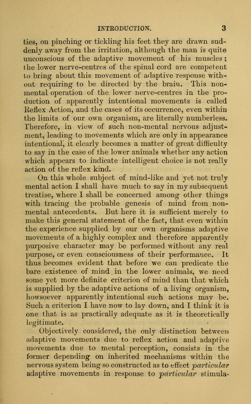 ties, on pinching or tickling his feet they are drawn sud- denly away from the irritation, although the man is quite unconscious of the adaptive movement of his muscles ; the lower nerve-centres of the spinal cord are competent to bring about this movement of adaptive response with- out requiring to be directed by the brain. This non- mental operation of the lower nerve-centres in the pro- duction of apparently intentional movements is called Reflex Action, and the cases of its occurrence, even within the limits of our own organism, are literally numberless. Therefore, in view of such non-mental nervoas adjust- ment, leading to movements which are only in appearance intentional J it clearly becomes a matter of great difficulty to say in the case of the lower animals whether any action which appears to indicate intelligent choice is not really action of the reflex kind. On this whole subject of mind-like and yet not truly mental action I shall have much to say in my subsequent treatise, where I shall be concerned among other things with tracing the probable genesis of mind from non- raental antecedents. But here it is sufficient merely to make this general statement of the fact, that even within the experience supplied by our own organisms adaptive movements of a highly complex and therefore apparently purposive character may be performed without any real purpose, or even consciousness of their performance. It thus becomes evident that before we can predicate the bare existence of mind. in the lower animals, we need some yet more definite criterion of mind than that which is supplied by the adaptive actions of a living organism, howsoever apparently intentional such actions may be. Such a criterion I have now to lay down, and I think it is one that is as practically adequate as it is theoretically legitimate. Objectively considered, the only distinction between adaptive movements due to reflex action and adaptive movements due to mental perception, consists in the former depending on inherited mechanisms within the nervous system being so constructed as to effect 'particular adaptive movements in response to jpavticular stimula-