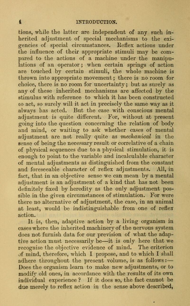 tions, while the latter are independent of any such in- herited adjustment of special mechanisms to the exi- gencies of special circumstances. Eeflex actions under the influence of their appropriate stimuli may be com- pared to the actions of a machine under the manipu- lations of an operator; when certain springs of action are touched by certain stimuli, the whole machine is thrown into appropriate movement; there is no room for choice, there is no room for uncertainty; but as surely as any of these inherited mechanisms are affected by the stimulus with reference to which it has been constructed CO act, so surely will it act in precisely the same way as it always has acted. But the case with conscious mental adjustment is quite different. For, without at present going into the question concerning the relation of body and mind, or waiting to ask whether cases of mental adjustment are not really quite as mechanical in the sense of being the necessary result or correlative of a chain of physical sequences due to a physical stimulation, it is enough to point to the variable and incalculable character of mental adjustments as distinguished from the constant and foreseeable character of reflex adjustments. All, in fact, that in an objective sense we can mean by a mental adjustment is an adjustment of a kind that has not been definitely fixed by heredity as the only adjustment pos- sible in the given cu'cumstances of stimulation. For were there no alternative of adjustment, the case, in an animal at least, would be indistinguishable from one of reflex action. It is, then, adaptive action by a living organism in cases where the inherited machinery of the nervous system does not furnish data for our prevision of what the adap- tive action must necessarily be—it is only here that we recognise the objective evidence of mind. The criterion of mind, therefore, which I propose, and to which I shall adhere throughout the present volume, is as follows:— Does the organism learn to make new adjustments, or to modify old ones, in accordance with the results of its own individual experience ? If it does so, the fact cannot be due merely to reflex action in the sense above described,