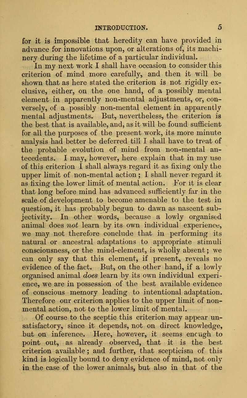 for it is impossible that heredity can have provided in advance for innovations upon, or alterations of, its machi- nery during the lifetime of a particular individual. In my next work I shall have occasion to consider this criterion of mind more carefully, and then it will be shown that as here stated the criterion is not rigidly ex- clusive, either, on the one hand, of a possibly mental element in apparently non-mental adjustments, or, con- versely, of a possibly non-mental element in apparently mental adjustments. But, nevertheless, the criterion is the best that is available, and, as it will be found sufficient for all the purposes of the present work, its more minute analysis had better be deferred till I shall have to treat of the probable evolution of mind from non-mental an- tecedents. I may, however, here explain that in my use of this criterion I shall always regard it as fixing only the upper limit of non-mental action; I shall never regard it as fixing the lower limit of mental action. For it is clear that long before mind has advanced sufficiently far in the scale of development to become amenable to the test in question, it has probably begun to dawn as nascent sub- jectivity. In other words, because a lowly organised animal does not learn by its own individual experience, we may not therefore conclude that in performing its natural or ancestral adaptations to appropriate stimuli consciousness, or the mind-element, is wholly absent; we can only say that this element, if present, reveals no evidence of the fact. But, on the other hand, if a lowly organised animal does learn by its own individual experi- ence, we are in possession of the best available evidence of conscious memory leading to intentional adaptation. Therefore our criterion applies to the upper limit of non- mental action, not to the lower limit of mental. Of course to the sceptic this criterion may appear un- satisfactory, since it depends, not on direct knowledge, but on inference. Here, however, it seems enough to point out, as already observed, that it is the best criterion available; and further, that scepticism of this kind is logically bound to deny evidence of mind, not only in the case of the lower animals, but also in that of the