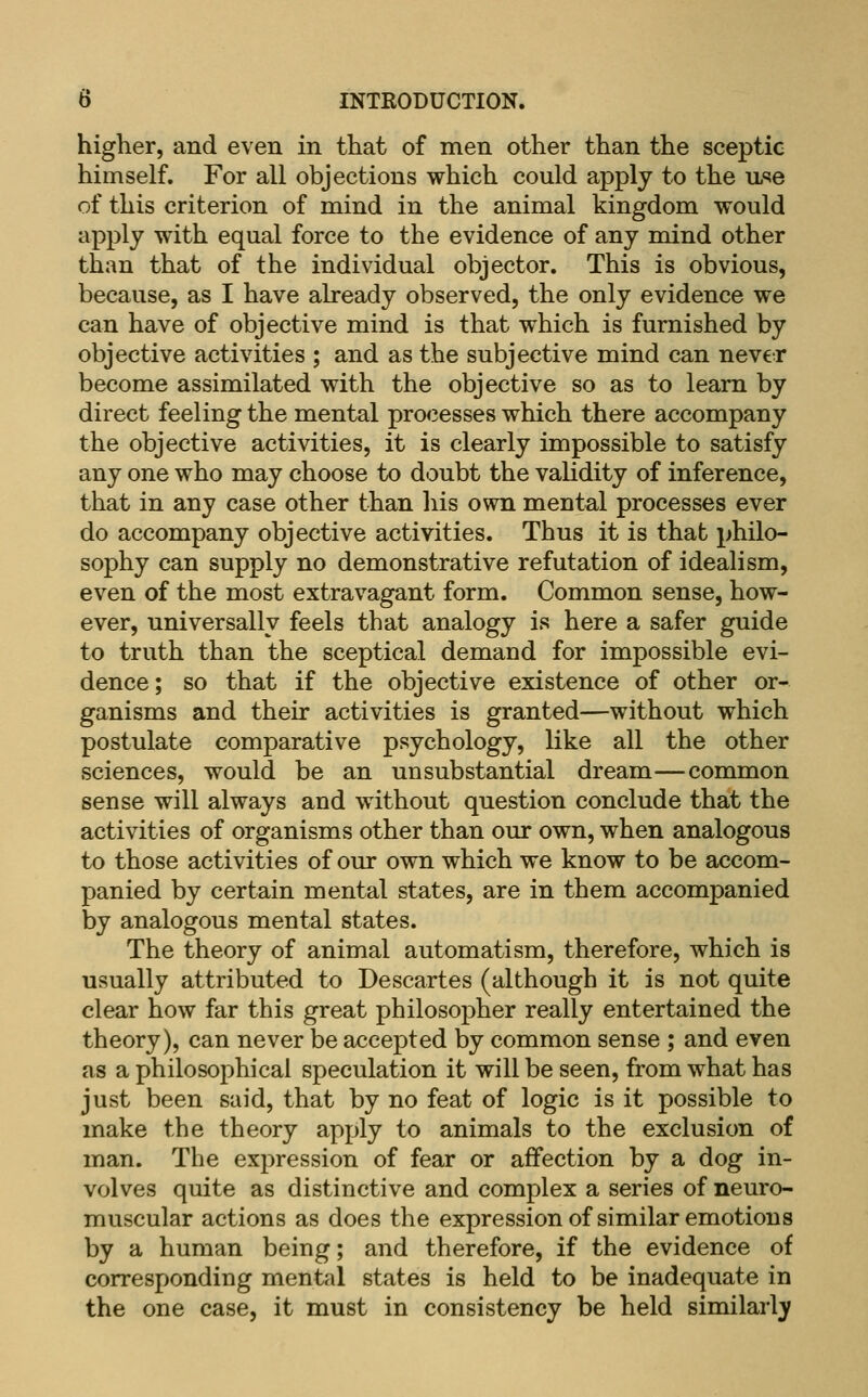 higher, and even in that of men other than the sceptic himself. For all objections which conld apply to the u^e of this criterion of mind in the animal kingdom would apply with equal force to the evidence of any mind other than that of the individual objector. This is obvious, because, as I have already observed, the only evidence we can have of objective mind is that which is furnished by objective activities ; and as the subjective mind can never become assimilated with the objective so as to learn by direct feeling the mental processes which there accompany the objective activities, it is clearly impossible to satisfy any one who may choose to doubt the validity of inference, that in any case other than his own mental processes ever do accompany objective activities. Thus it is that philo- sophy can supply no demonstrative refutation of idealism, even of the most extravagant form. Common sense, how- ever, universally feels that analogy is here a safer guide to truth than the sceptical demand for impossible evi- dence; so that if the objective existence of other or- ganisms and their activities is granted—without which postulate comparative psychology, like all the other sciences, would be an unsubstantial dream—common sense will always and without question conclude that the activities of organisms other than our own, when analogous to those activities of our own which we know to be accom- panied by certain mental states, are in them accompanied by analogous mental states. The theory of animal automatism, therefore, which is usually attributed to Descartes (although it is not quite clear how far this great philosopher really entertained the theory), can never be accepted by common sense ; and even as a philosophical speculation it will be seen, from what has just been said, that by no feat of logic is it possible to make the theory apply to animals to the exclusion of man. The expression of fear or affection by a dog in- volves quite as distinctive and complex a series of neuro- muscular actions as does the expressionof similar emotions by a human being; and therefore, if the evidence of corresponding mental states is held to be inadequate in the one case, it must in consistency be held similarly