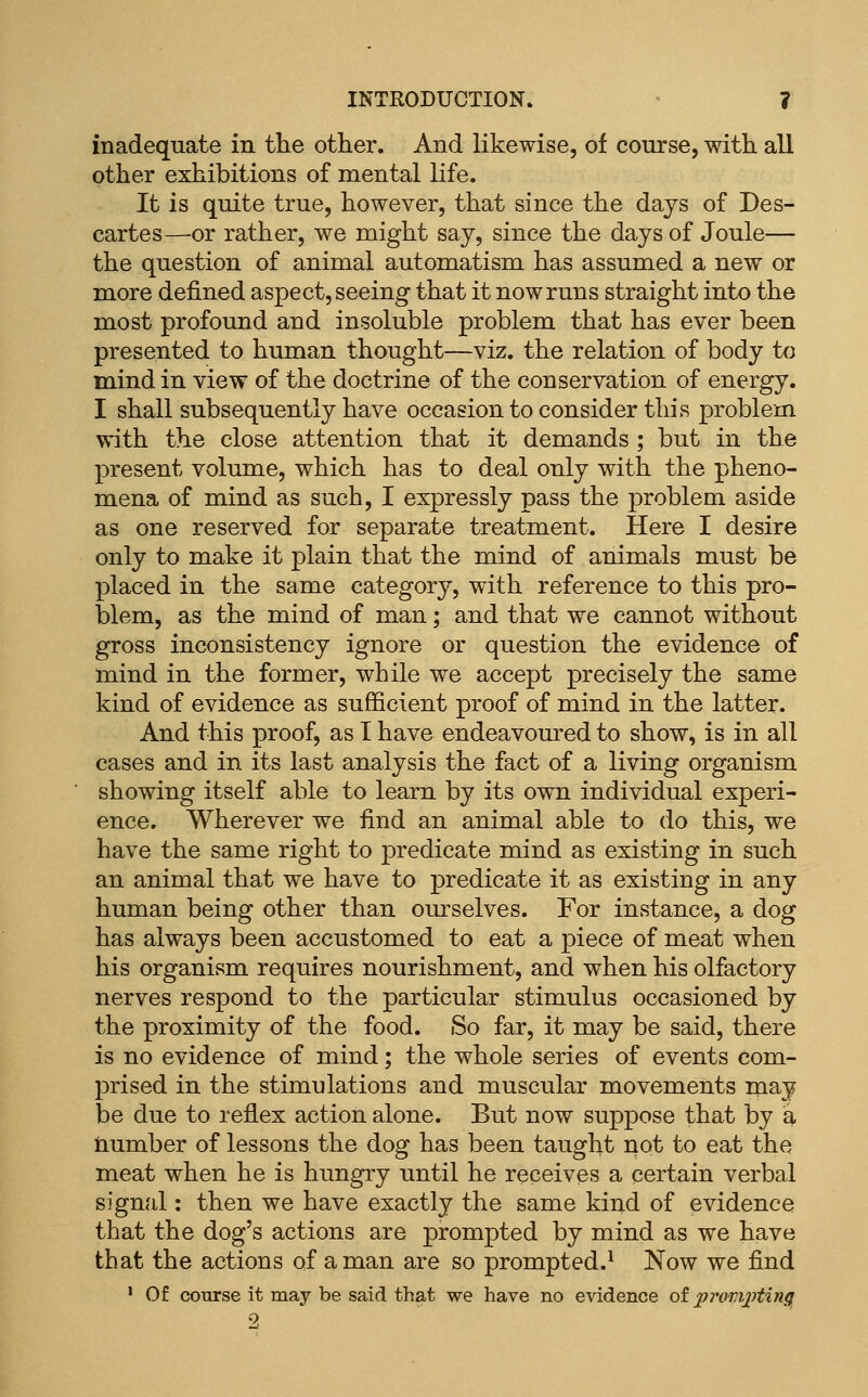 inadequate in the other. And likewise, of course, with all other exhibitions of mental life. It is quite true, however, that since the days of Des- cartes—or rather, we might say, since the days of Joule— the question of animal automatism has assumed a new or more defined aspect, seeing that it now runs straight into the most profound and insoluble problem that has ever been presented to human thought—viz. the relation of body to mind in view of the doctrine of the conservation of energy. I shall subsequently have occasion to consider this problem with the close attention that it demands ; but in the present volume, which has to deal only with the pheno- mena of mind as such, I expressly pass the problem aside as one reserved for separate treatment. Here I desire only to make it plain that the mind of animals must be placed in the same category, with reference to this pro- blem, as the mind of man; and that we cannot without gross inconsistency ignore or question the evidence of mind in the former, while we accept precisely the same kind of evidence as sufficient proof of mind in the latter. And this proof, as T have endeavoured to show, is in all cases and in its last analysis the fact of a living organism showing itself able to learn by its own individual experi- ence. Wherever we find an animal able to do this, we have the same right to predicate mind as existing in such an animal that we have to predicate it as existing in any human being other than ourselves. For instance, a dog has always been accustomed to eat a piece of meat when his organism requires nourishment, and when his olfactory nerves respond to the particular stimulus occasioned by the proximity of the food. So far, it may be said, there is no evidence of mind; the whole series of events com- prised in the stimulations and muscular movements may be due to reflex action alone. But now suppose that by a number of lessons the dog has been taught not to eat the meat when he is hungry until he receives a certain verbal signal: then we have exactly the same kind of evidence that the dog's actions are prompted by mind as we have that the actions of a man are so prompted.^ Now we find ' Of course it may be said that we have no evidence of pj-omj^ting