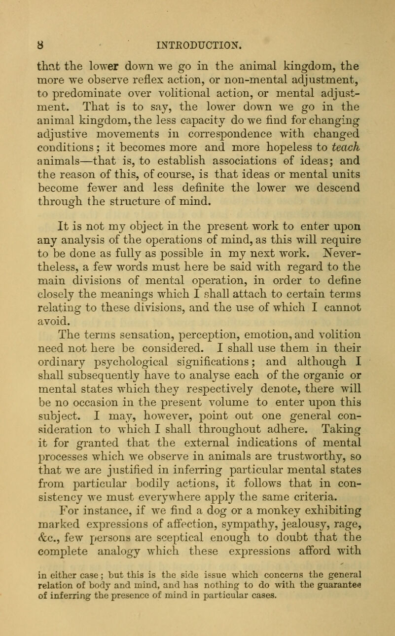 that the lower down we go in the animal kingdom, the more we observe reflex action, or non-mental adjustment, to predominate over volitional action, or mental adjust- ment. That is to say, the lower down we go in the animal kingdom, the less capacity do we find for changing adjustive movements in correspondence with changed conditions; it becomes more and more hopeless to teach animals—that is, to establish associations of ideas; and the reason of this, of course, is that ideas or mental units become fewer and less definite the lower we descend through the structure of mind. It is not my object in the present work to enter upon any analysis of the operations of mind, as this will require to be done as fully as possible in my next work. Never- theless, a few words must here be said with regard to the main divisions of mental operation, in order to define closely the meanings which I shall attach to certain terms relating to these divisions, and the use of which I cannot avoid. The terms sensation, perception, emotion, and volition need not here be considered. I shall use them in their ordinary psychological significations; and although I shall subsequently have to analyse each of the organic or mental states which they respectively denote, there will be no occasion in the present volume to enter upon this subject. I may, however, point out one general con- sideration to which I shall throughout adhere. Taking it for granted that the external indications of mental processes which we observe in animals are trustworthy, so that we are justified in inferring particular mental states from particular bodily actions, it follows that in con- sistency we must everywhere apply the same criteria. For instance, if we find a dog or a monkey exhibiting marked expressions of affection, sympathy, jealousy, rage, <^c., few persons are sceptical enough to doubt that the complete analogy which these ex2:)ressions afford with in either case ; but this is the side issue which concerns the general relation of body and mind, and has nothing to do with the guarantee of inferring the presence of mind in particular cases.