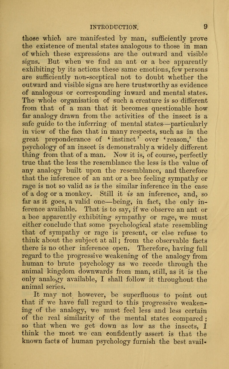 those whicli are manifested by man, sufficiently prove the existence of mental states analogous to those in man of which these expressions are the outward and visible signs. But when we find an ant or a bee apparently exhibiting by its actions these same emotions, few persons are sufficiently non-sceptical not to doubt whether the outward and visible signs are here trustworthy as evidence of analogous or corresponding inward and mental states. The whole organisation of such a creature is so different from that of a man that it becomes questionable how far analogy drawn from the activities of the insect is a safe guide to the inferring of mental states—particularly in view of the fac\ that in many respects, such as in the great preponderance of * instinct' over ' reason,' the psychology of an insect is demonstrably a widely different thing from that of a man. Now it is, of course, perfectly true that the less the resemblance the less is the value of any analogy built upon the resemblance, and therefore that the inference of an ant or a bee feeling sympathy or rage is not so valid as is the similar inference in the case of a dog or a monkey. Still it is an inference, and, so far as it goes, a valid one—being, in fact, the only in- ference available. That is to say, if we observe an ant or a bee apparently exhibiting sympathy or rage, we must either conclude that some psychological state resembling that of sympathy or rage is present, or else refuse to think about the subject at all; from the observable facts there is no other inference open. Therefore, having full regard to the progressive weakening of the analogy from human to brute psychology as we recede through the animal kingdom downwards from man, still, as it is the only analogy available, I shall follow it throughout the animal series. It may not however, be superfluous to point out that if we have full regard to this progressive weaken- ing of the analogy, we must feel less and less certain of the real similarity of the mental states compared ; so that when we get down as low as the insects, I think the most we can confidently assert is that the known facts of human psychology furnish the best avail-