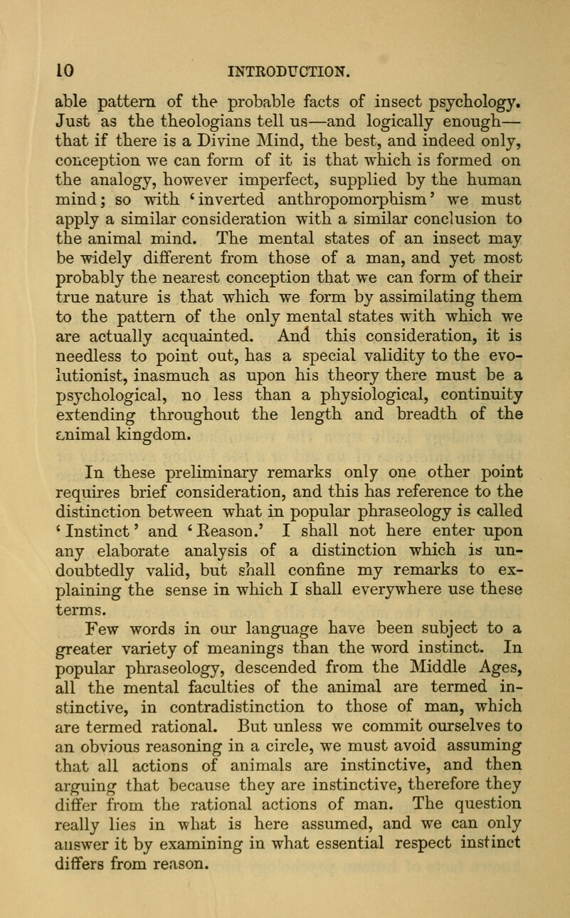 able pattern of the probable facts of insect psychology. Just as the theologians tell us—and logically enough— that if there is a Divine Mind, the best, and indeed only, conception we can form of it is that which is formed on the analogy, however imperfect, supplied by the human mind; so with 'inverted anthropomorphism' we must apply a similar consideration with a similar conclusion to the animal mind. The mental states of an insect may be widely different from those of a man, and yet most probably the nearest conception that we can form of their true nature is that which we form by assimilating them to the pattern of the only mental states with which we are actually acquainted. And this consideration, it is needless to point out, has a special validity to the evo- lutionist, inasmuch as upon his theory there must be a psychological, no less than a physiological, continuity extending throughout the length and breadth of the Lnimal kingdom. In these preliminary remarks only one other point requires brief consideration, and this has reference to the distinction between what in popular phraseology is called 'Instinct' and 'Reason.' I shall not here enter upon any elaborate analysis of a distinction which is un- doubtedly valid, but shall confine my remarks to ex- plaining the sense in which I shall everywhere use these terms. Few words in our language have been subject to a greater variety of meanings than the word instinct. In popular phraseology, descended from the Middle Ages, all the mental faculties of the animal are termed in- stinctive, in contradistinction to those of man, which are termed rational. But unless we commit ourselves to an obvious reasoning in a circle, we must avoid assuming that all actions of animals are instinctive, and then arguing that because they are instinctive, therefore they differ from the rational actions of man. The question really lies in what is here assumed, and we can only auswer it by examining in what essential respect instinct differs from reason.