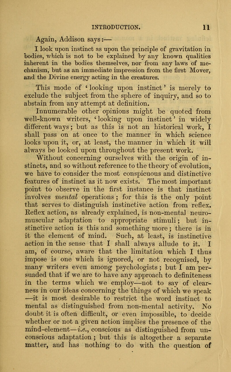 Again, Addison says:— I look upon instinct as upon the principle of gravitation in bodies, v/hich is not to be explained by any known qualities inherent in the bodies themselves, nor from any laws of me- chanism, but as an immediate impression from the first Mover, and the Divine energy acting in the creatures. This mode of ' looking upon instinct' is merely to exclude the subject from the sphere of inquiry, and so to abstain from any attempt at definition. Innumerable other opinions might be quoted from well-known writers, 'looking upon instinct' in widely different ways; but as this is not an historical work, I shall pass on at once to the manner in which science looks upon it, or, at least, the manner in which it will always be looked upon throughout the present work. Without concerning ourselves with the origin of in- stincts, and so without reference to the theory of evolution, we have to consider the most conspicuous and distinctive features of instinct as it now exists. The most important point to observe in the first instance is that instinct involves mental operations ; for this is the only point that serves to distinguish instinctive action from reflex. Reflex action, as already explained, is non-mental neuro- muscular adaptation to appropriate stimuli; but in- stinctive action is this and something more; there is in it the element of mind. Such, at least, is instinctive action in the sense that I shall always allude to it. I am, of course, aware that the limitation which I thus impose is one which is ignored, or not recognised, by many writers even among psychologists ; but I am per- suaded that if we are to have any approach to definiteness in the terms which we employ—not to say of clear- ness in our ideas concerning the things of which we speak —it is most desirable to restrict the word instinct to mental as distinguished from non-mental activity. No doubt it is often difficult, or even impossible, to decide whether or not a given action implies the presence of the mind-element—i.e., conscious as distinguished from un- conscious adaptation; but this is altogether a separate matter, and has nothing to do with the question of