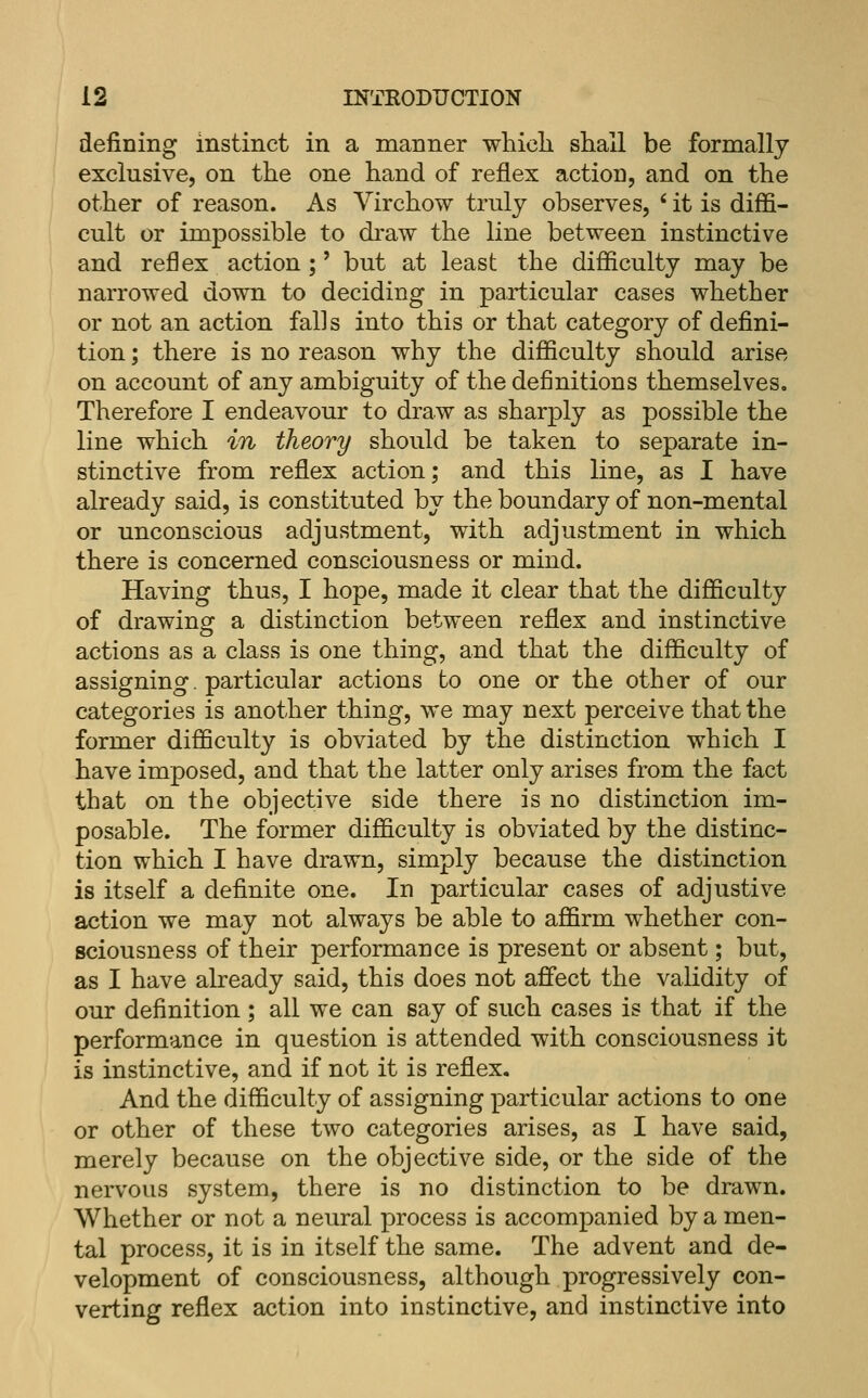 defining instinct in a manner which shall be formally exclusive, on the one hand of reflex action, and on the other of reason. As Virchow truly observes, ' it is diffi- cult or impossible to draw the line between instinctive and reflex action;' but at least the difficulty may be narrowed down to deciding in particular cases whether or not an action falls into this or that category of defini- tion ; there is no reason why the difficulty should arise on account of any ambiguity of the definitions themselves. Therefore I endeavour to draw as sharply as possible the line which in theory should be taken to separate in- stinctive from reflex action; and this line, as I have already said, is constituted by the boundary of non-mental or unconscious adjustment, with adjustment in which there is concerned consciousness or mind. Having thus, I hope, made it clear that the difficulty of drawing a distinction between reflex and instinctive actions as a class is one thing, and that the difficulty of assigning. particular actions to one or the other of our categories is another thing, we may next perceive that the former difficulty is obviated by the distinction which I have imposed, and that the latter only arises from the fact that on the objective side there is no distinction im- posable. The former difficulty is obviated by the distinc- tion which I have drawn, simply because the distinction is itself a definite one. In particular cases of adjustive action we may not always be able to affirm whether con- sciousness of their performance is present or absent; but, as I have already said, this does not affect the validity of our definition ; all we can say of such cases is that if the performance in question is attended with consciousness it is instinctive, and if not it is reflex. And the difficulty of assigning particular actions to one or other of these two categories arises, as I have said, merely because on the objective side, or the side of the nervous system, there is no distinction to be drawn. Whether or not a neural process is accompanied by a men- tal process, it is in itself the same. The advent and de- velopment of consciousness, although progressively con- verting reflex action into instinctive, and instinctive into