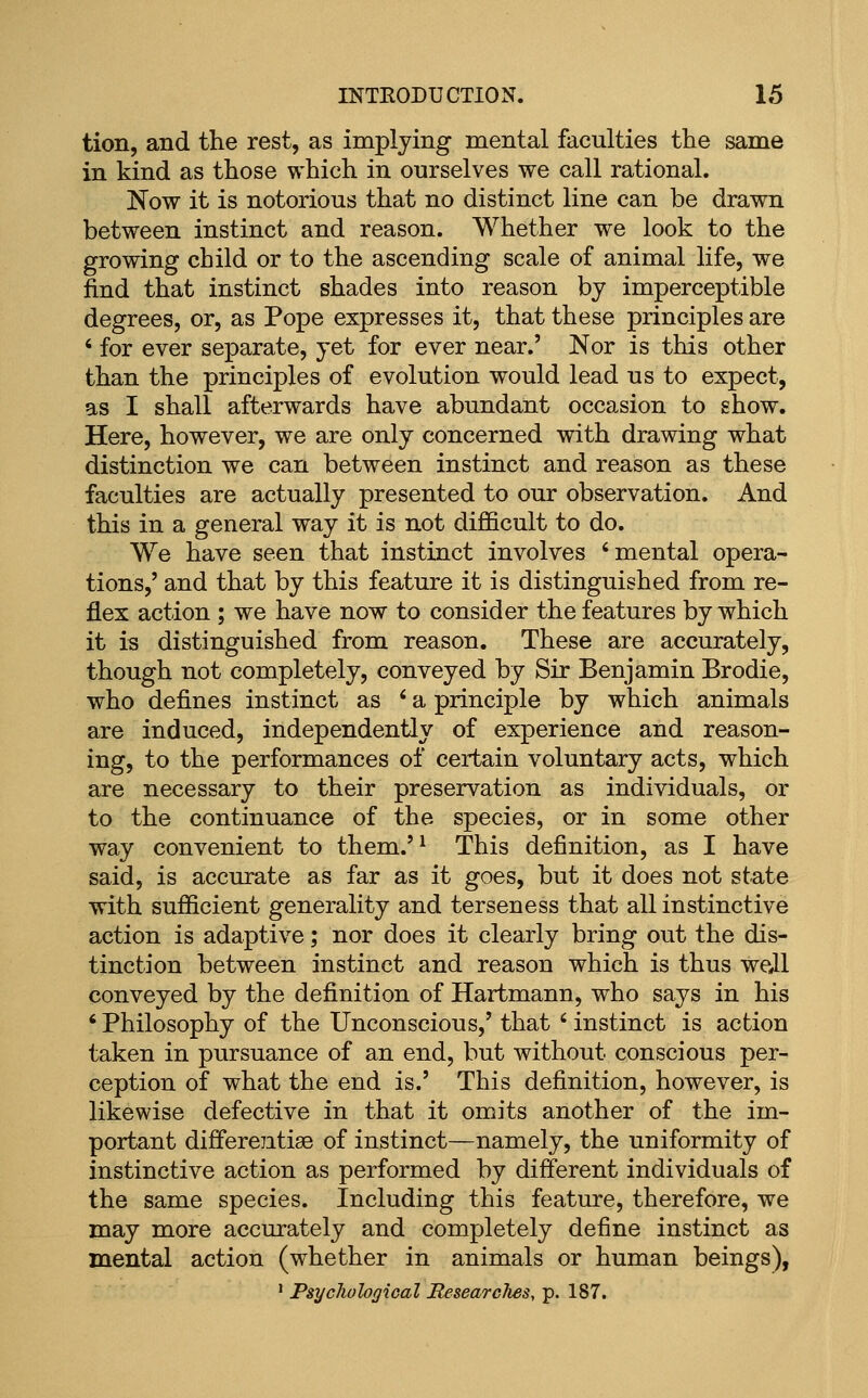 tion, and the rest, as implying mental faculties the same in kind as those which in ourselves we call rational. Now it is notorious that no distinct line can be drawn between instinct and reason. Whether we look to the growing child or to the ascending scale of animal life, we find that instinct shades into reason by imperceptible degrees, or, as Pope expresses it, that these principles are ' for ever separate, yet for ever near.' Nor is this other than the principles of evolution would lead us to expect, as I shall afterwards have abundant occasion to show. Here, however, we are only concerned with drawing what distinction we can between instinct and reason as these faculties are actually presented to our observation. And this in a general way it is not difficult to do. We have seen that instinct involves 'mental opera- tions,' and that by this feature it is distinguished from re- flex action ; we have now to consider the features by which it is distinguished from reason. These are accurately, though not completely, conveyed by Sir Benjamin Brodie, who defines instinct as ' a principle by which animals are induced, independently of experience and reason- ing, to the performances of certain voluntary acts, which are necessary to their preservation as individuals, or to the continuance of the species, or in some other way convenient to them.'^ This definition, as I have said, is accurate as far as it goes, but it does not state with sufficient generality and terseness that all instinctive action is adaptive; nor does it clearly bring out the dis- tinction between instinct and reason which is thus well conveyed by the definition of Hartmann, who says in his ' Philosophy of the Unconscious,' that ' instinct is action taken in pursuance of an end, but without conscious per- ception of what the end is.' This definition, however, is likewise defective in that it omits another of the im- portant differentiae of instinct—namely, the uniformity of instinctive action as performed by different individuals of the same species. Including this feature, therefore, we may more accurately and completely define instinct as mental action (whether in animals or human beings), ' Psychological Researclies, p. 187.