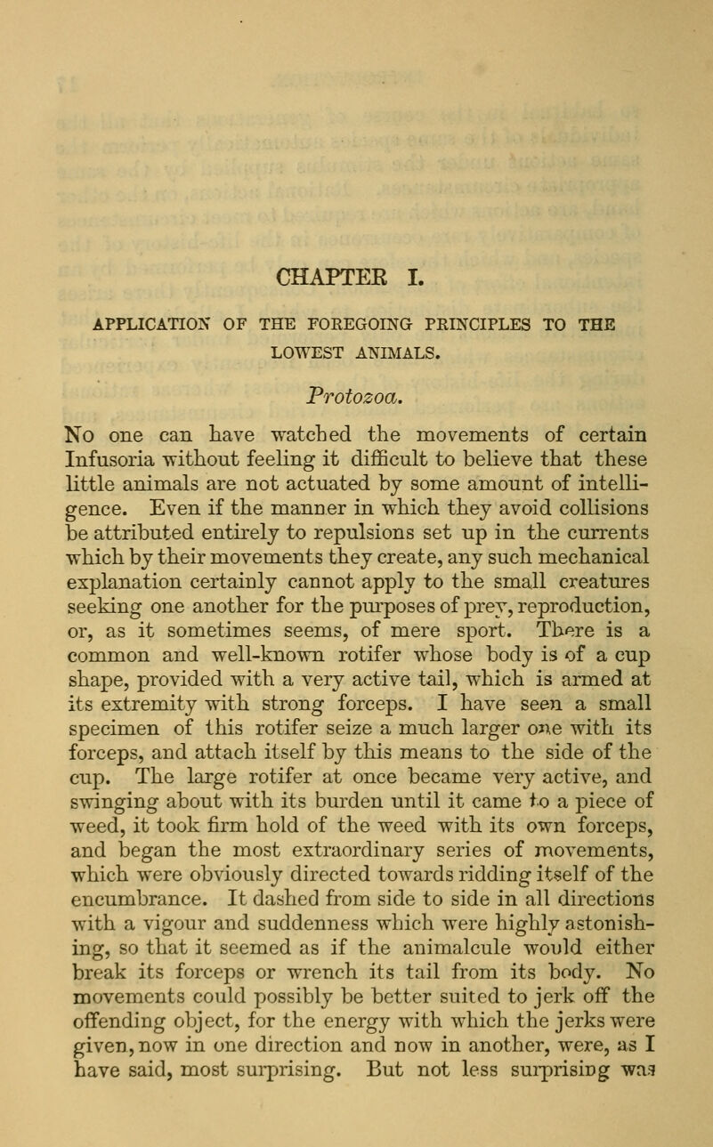 CHAPTEE I. APPLICA'nON OF THE FOREGOING PRINCIPLES TO THE LOWEST ANIMALS. Protozoa. No one can have watched the movements of certain Infusoria without feeling it difficult to believe that these little animals are not actuated by some amount of intelli- gence. Even if the manner in which they avoid collisions be attributed entirely to repulsions set up in the currents which by their movements they create, any such mechanical explanation certainly cannot apply to the small creatures seeking one another for the pm^poses of prey, reproduction, or, as it sometimes seems, of mere sport. There is a common and well-known rotifer whose body is of a cup shape, provided with a very active tail, which is armed at its extremity with strong forceps. I have seen a small specimen of this rotifer seize a much larger one with its forceps, and attach itself by this means to the side of the cup. The large rotifer at once became very active, and swinging about with its burden until it came to a piece of weed, it took firm hold of the weed with its own forceps, and began the most extraordinary series of movements, which were obviously directed towards ridding itself of the encumbrance. It dashed from side to side in all directions with a vigour and suddenness which were highly astonish- ing, so that it seemed as if the animalcule would either break its forceps or wrench its tail from its body. No movements could possibly be better suited to jerk off the offending object, for the energy with which the jerks were given, now in one direction and now in another, were, as I have said, most sui'prising. But not less surprisiug was