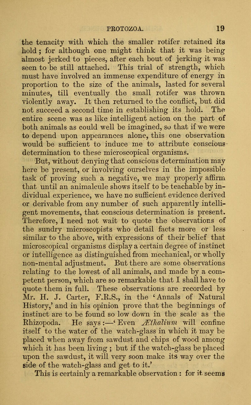 the tenacity with which the smaller rotifer retained its hold ; for although one might think that it was being almost jerked to pieces, after each bout of jerking it was seen to be still attached. This trial of strength, which must have involved an immense expenditure of energy in proportion to the size of the animals, lasted for several minutes, till eventually the small rotifer was thrown violently away. It then returned to the conflict, but did not succeed a second time in establishing its hold. The entire scene was as like intelligent action on the part of both animals as could well be imagined, so that if we were to depend upon appearances alone, this one observation would be sufficient to induce me to attribute conscious determination to these microscopical organisms. But, without denying that conscious determination may here be present, or involving ourselves in the impossible task of proving such a negative, we may properly affirm that until an animalcule shows itself to be teachable by in- dividual experience, we have no sufficient evidence derived or derivable from any number of such apparently intelli- gent movements, that conscious determination is present. Therefore, I need not wait to quote the observations of the sundry microscopists who detail facts more or less similar to the above, with expressions of their belief that microscopical organisms display a certain degree of instinct or intelligence as distinguished from mechanical, or wholly non-mental adjustment. But there are some observations relating to the lowest of all animals, and made by a com- petent person, which are so remarkable that I shall have to quote them in full. These observations are recorded by Mr. H. J. Carter, F.E.S., in the 'Annals of Natural History,' and in his opinion prove that the beginnings of instinct are to be found so low down in the scale as the Rhizopoda. He says :—' Even jEtlialium will confine itself to the water of the watch-glass in which it may be placed when away from sawdust and chips of wood among which it has been living ; but if the watch-glass be placed upon the sawdust, it will very soon make its way over the side of the watch-glass and get to it.' This is certainly a remarkable observation : for it seems