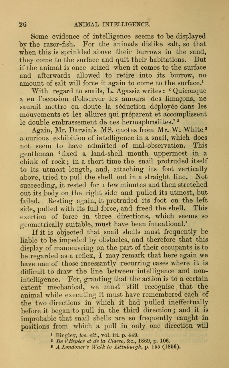 Some evidence of intelligence seems to be displayed by the razor-fisb. For the animals dislike salt, so that when this is sprinkled above their burrows in the sand, they come to the surface and quit their habitations. But if the animal is once seized when it comes to the surface and afterwards allowed to retire into its burrow, no amount of salt will force it again to come to the surface.^ With regard to snails, L. Agassiz writes : ' Quiconque a eu I'occasion d'observer les amours des limapons, ne saurait mettre en doute la seduction deployee dans les mouvements et les allures qui preparent et accomplissent le double embrassement de ces hermaphrodites.' ^ Again, Mr. Darwin's MS. quotes from Mr. W. White ^ a curious exhibition of intelligence in a snail, which does not seem to have admitted of mal-observation. This gentleman * fixed a land-shell mouth uppermost in a chink of rock; in a short time the snail protruded itself to its utmost length, and, attaching its foot vertically above, tried to pull the shell out in a straight line. Not succeeding, it rested for a few minutes and then stretched out its body on the right side and pulled its utmost, but failed. Eesting again, it protruded its foot on the left side, pulled with its full force, and freed the shell. This exertion of force in three directions, which seems so geometrically suitable, must have been intentional.' If it is objected that snail shells must frequently be liable to be impeded by obstacles, and therefore that this display of manoeuvring on the part of their occupants is to be regarded as a reflex, I may remark that here again we have one of those incessantly recurring cases where it is difficult to draw the line between intelligence and non- intelligence. For, granting that the action is to a certain extent mechanical, we must still recognise that the animal while executing it must have remembered each of the two directions in which it had pulled ineffectually before it began to pull in the third direction; and it is improbable that snail shells are so frequently caught in positions from which a pull in only one direction will ' Bingley, he. cit., vol. iii. p. 449. « De VEspece et de la ClaKse, &c., 1869, p. 106. ■ A Londoneri Walk to Edinburghy p. 155 (1856).