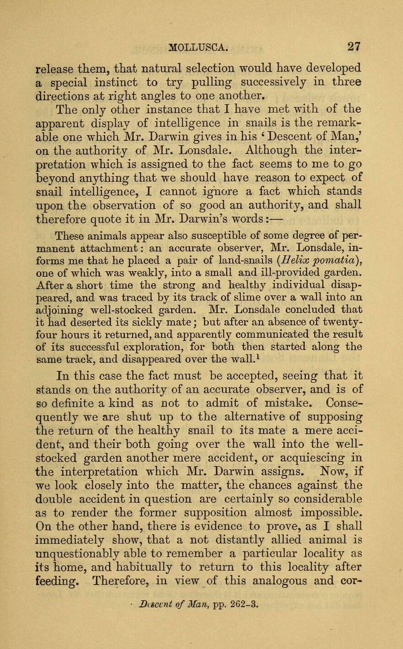 release them, that natural selection would have developed a special instinct to try pulling successively in three directions at right angles to one another. The only other instance that I have met with of the apparent display of intelligence in snails is the remark- able one which Mr. Darwin gives in his ' Descent of Man,' on the authority of Mr. Lonsdale. Although the inter- pretation which is assigned to the fact seems to me to go beyond anything that we should have reason to expect of snail intelligence, I cannot ignore a fact which stands upon the observation of so good an authority, and shall therefore quote it in Mr. Darwin's words:— These animals appear also susceptible of some degree of per- manent attachment: an accurate observer, Mr. Lonsdale, in- forms me that he placed a pair of land-snails [Helix pomatia)^ one of which was weakly, into a small and ill-provided garden. After a short time the strong and healthy individual disap- peared, and was traced by its track of slime over a wall into an adjoining well-stocked garden. Mr. Lonsdale concluded that it had deserted its sickly mate; but after an absence of twenty- four hours it returned, and apparently communicated the result of its successful exploration, for both then started along the same track, and disappeared over the wall.^ In this case the fact must be accepted, seeing that it stands on the authority of an accurate observer, and is of so definite a kind as not to admit of mistake. Conse- quently we are shut up to the alternative of supposing the return of the healthy snail to its mate a mere acci- dent, and their both going over the wall into the well- stocked garden another mere accident, or acquiescing in the interpretation which Mr. Darwin assigns. Now, if we look closely into the matter, the chances against the double accident in question are certainly so considerable as to render the former supposition almost impossible. On the other hand, there is evidence to prove, as I shall immediately show, that a not distantly allied animal is unquestionably able to remember a particular locality as its home, and habitually to return to this locality after feeding. Therefore, in view of this analogous and cor- • Descent of Man, pp. 262-3.