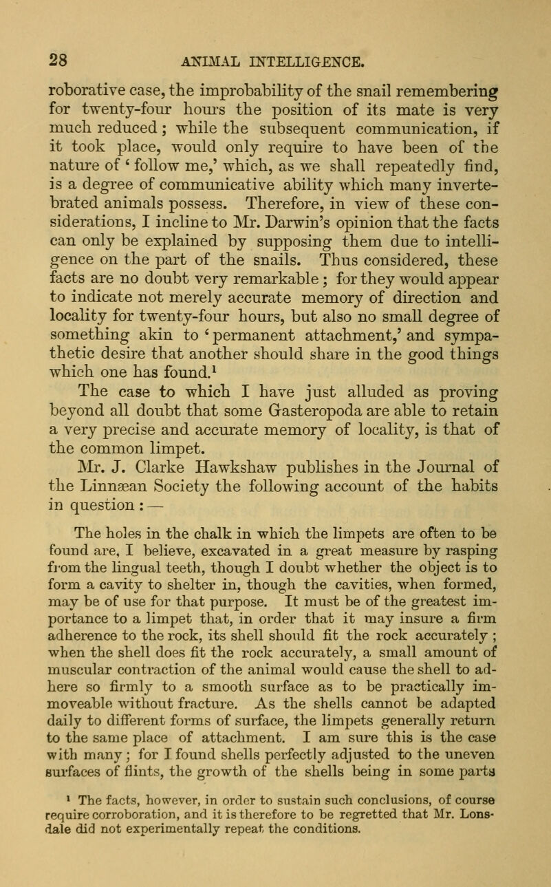 roborative case, the improbability of tlie snail remembering for twenty-four hom's the position of its mate is very mucli reduced; while the subsequent communication, if it took place, would only require to have been of the nature of ' follow me,' which, as we shall repeatedly find, is a degree of communicative ability which many inverte- brated animals possess. Therefore, in view of these con- siderations, I incline to Mr. Darwin's opinion that the facts can only be explained by supposing them due to intelli- gence on the part of the snails. Thus considered, these facts are no doubt very remarkable ; for they would appear to indicate not merely accurate memory of direction and locality for twenty-four hours, but also no small degree of something akin to ' permanent attachment,' and sympa- thetic desire that another should share in the good things which one has found. ^ The case to which I have just alluded as proving beyond all doubt that some Gasteropoda are able to retain a very precise and accurate memory of locality, is that of the common limpet. Mr. J. Clarke Hawkshaw publishes in the Joui'nal of the Linngean Society the following account of the habits in question : — The holes in the chalk in which the limpets are often to be found are, I believe, excavated in a great measure by rasping fi-om the lingual teeth, though I doubt whether the object is to form a cavity to shelter in, though the cavities, when formed, may be of use for that purpose. It must be of the greatest im- portance to a limpet that, in order that it may insure a firm adherence to the rock, its shell should fit the rock accurately ; when the shell does fit the rock accurately, a small amount of muscular contraction of the animal would cause the shell to ad- here so firmly to a smooth surface as to be practically im- moveable without fracture. As the shells cannot be adapted daily to different forms of surface, the limpets generally return to the same place of attachment. I am sure this is the case with many; for I found shells perfectly adjusted to the uneven surfaces of flints, the growth of the shells being in some parta * The facts, however, in order to sustain such conclusions, of course require corroboration, and it is therefore to be regretted that Mr, Lons- dale did not experimentally repeat the conditions.