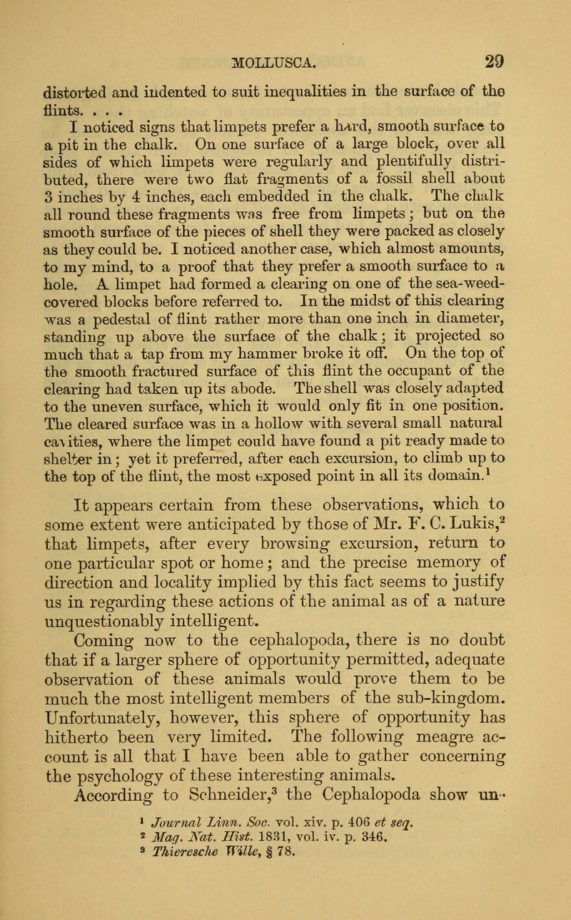 distorted and indented to suit inequalities in the surface of the flints. . . . I noticed signs that limpets prefer a hard, smooth surface to a pit in the chalk. On one surface of a large block, over all sides of which limpets were regularly and plentifully distri- buted, there were two flat fragments of a fossil shell about 3 inches by 4 inches, each embedded in the chalk. The chalk all round these fragments was free from limpets; but on the smooth surface of the pieces of shell they were packed as closely as they could be. I noticed another case, which almost amounts, to my mind, to a proof that they prefer a smooth surface to :i hole. A. limpet had formed a clearing on one of the sea-weed- covered blocks before referred to. In the midst of this clearing was a pedestal of flint rather more than one inch in diameter, standing up above the surface of the chalk; it projected so much that a tap from my hammer broke it ofi*. On the top of the smooth fractured surface of this flint the occupant of the clearing had taken up its abode. The shell w^as closely adapted to the uneven surface, which it would only fit in one position. The cleared surface was in a hollow with several small natural ca\ ities, where the limpet could have found a pit ready made to shelter in; yet it preferred, after each excursion, to climb up to the top of the flint, the most exposed point in all its domain,* It appears certain from these observations, which to some extent were anticipated by those of Mr. F. C. Lukis,^ that limpets, after every browsing excursion, return to one particular spot or home; and the precise memory of direction and locality implied by this fact seems to justify us in regarding these actions of the animal as of a natare unquestionably intelligent. Coming now to the cephalopoda, there is no doubt that if a larger sphere of opportunity permitted, adequate observation of these animals would prove them to be much the most intelligent members of the sub-kingdom. Unfortunately, however, this sphere of opportunity has hitherto been very limited. The following meagre ac- count is all that I have been able to gather concerning the psychology of these interesting animals. According to Schneider,^ the Cephalopoda show un- * Journal Linn. Soo. vol. xiv. p. 406 et seq. 2 3Iag. Kat. Hist. 1831, vol. iv. p. 346. 3 Thieresche Wille, § 78.