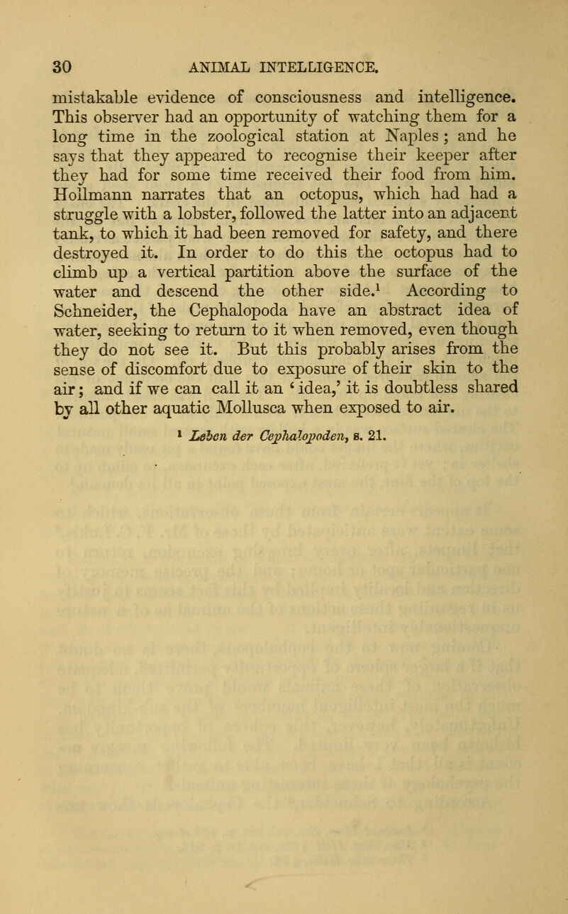 mistakable evidence of consciousness and intelligence. This observer had an opportunity of watching them for a long time in the zoological station at Naples ; and he says that they appeared to recognise their keeper after thev had for some time received their food from him. Hollmann narrates that an octopus, which had had a struggle with a lobster, followed the latter into an adjacent tank, to which it had been removed for safety, and there destroyed it. In order to do this the octopus had to climb up a vertical partition above the surface of the water and descend the other side.^ According to Schneider, the Cephalopoda have an abstract idea of water, seeking to return to it when removed, even though they do not see it. But this probably arises from the sense of discomfort due to exposure of their skin to the air; and if we can call it an ' idea,' it is doubtless shared by all other aquatic Mollusca when exposed to air. * Ldbcn der Ce^'halo2yodenj s. 21.