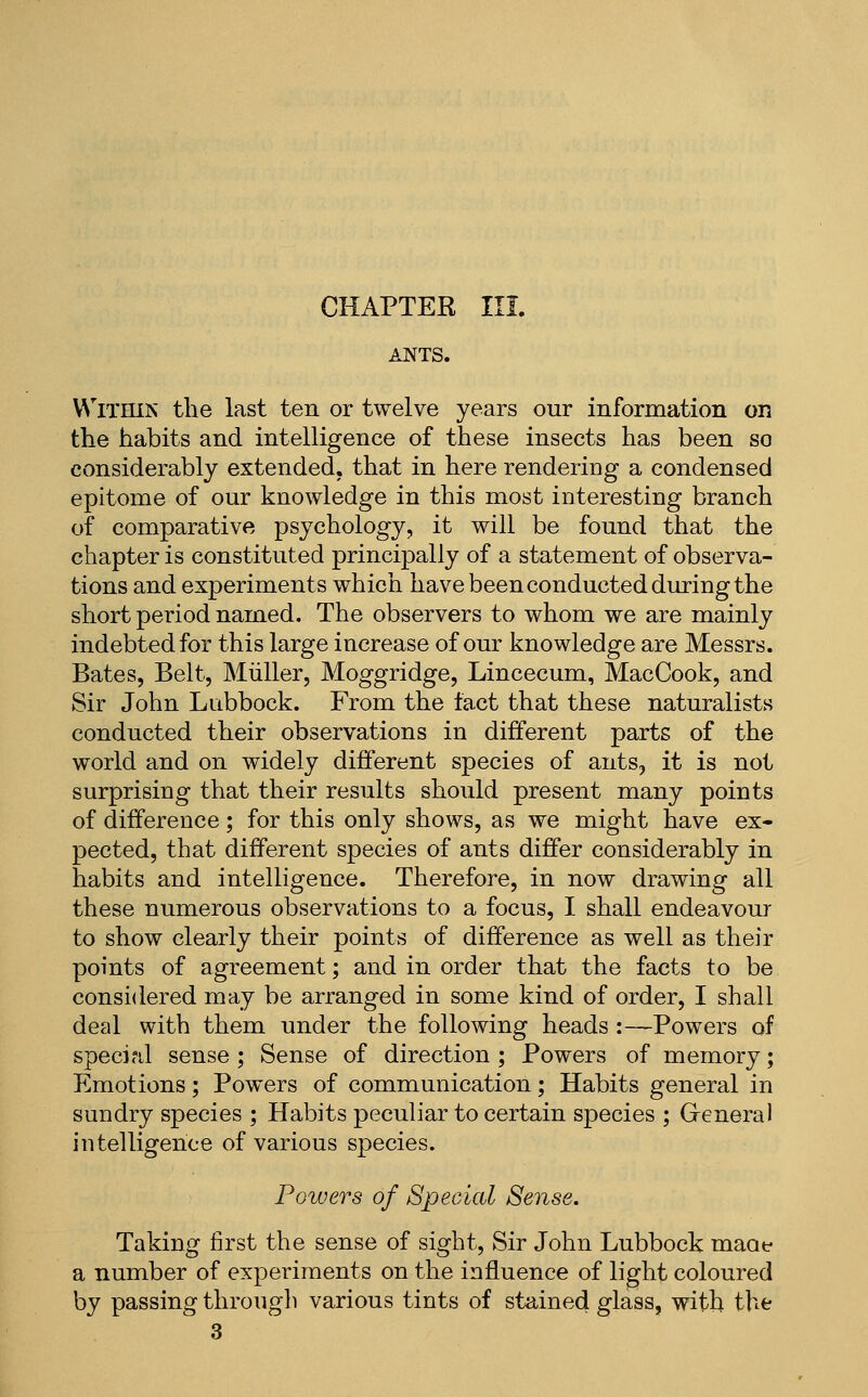 ANTS. VN'lTHiN the last ten or twelve years our information on the habits and intelligence of these insects has been so considerably extended, that in here rendering a condensed epitome of our knowledge in this most interesting branch of comparative psychology, it will be found that the chapter is constituted principally of a statement of observa- tions and experiments which have been conducted during the short period named. The observers to whom we are mainly indebted for this large increase of our knowledge are Messrs. Bates, Belt, Miiller, Moggridge, Lincecum, MacCook, and Sir John Lubbock. From the fact that these naturalists conducted their observations in different parts of the world and on widely different species of ants, it is not surprising that their results should present many points of difference; for this only shows, as we might have ex- pected, that different species of ants differ considerably in habits and intelligence. Therefore, in now drawing all these numerous observations to a focus, I shall endeavour to show clearly their points of difference as well as their points of agreement; and in order that the facts to be considered may be arranged in some kind of order, I shall deal with them under the following heads :—Powers of special sense ; Sense of direction ; Powers of memory; Emotions; Powers of communication; Habits general in sundry species ; Habits peculiar to certain species ; General intelligence of various species. Powers of Special Sense. Taking first the sense of sight, Sir John Lubbock maoe a number of experiments on the influence of light coloured by passing through various tints of stained glass, with the 3