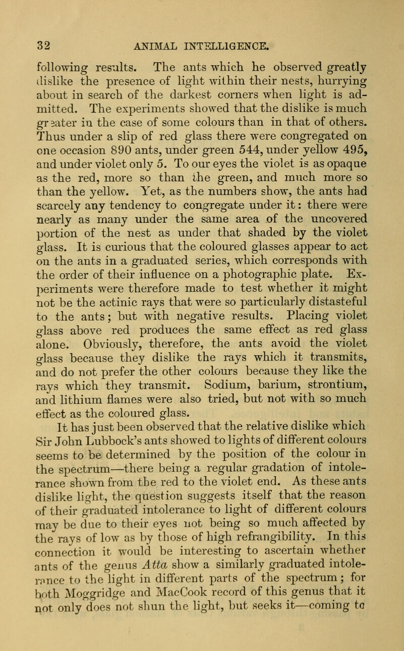 following results. The ants which he observed greatly dislike the presence of light within their nests, hurrying about in search of the darkest corners when light is ad- mitted. The experiments showed that the dislike is much gr eater in the case of some colours than in that of others. Thus under a slip of red glass there were congregated on one occasion 890 ants, under green 544, under yellow 495, and under violet only 5. To our eyes the violet is as opaque as the red, more so than the green, and much more so than the yellow. Yet, as the numbers show, the ants had scarcely any tendency to congregate under it: there were nearly as many under the same area of the uncovered portion of the nest as under that shaded by the violet glass. It is cm'ious that the coloured glasses appear to act on the ants in a graduated series, which corresponds with the order of their influence on a photographic plate. Ex- periments were therefore made to test whether it might not be the actinic rays that were so particularly distasteful to the ants; but with negative results. Placing violet glass above red produces the same effect as red glass alone. Obviously, therefore, the ants avoid the violet glass because they dislike the rays which it transmits, and do not prefer the other colours because they like the rays which they transmit. Sodium, barium, strontium, and lithium flames were also tried, but not with so much eifect as the coloured glass. It has just been observed that the relative dislike which Sir John Lubbock's ants showed to lights of different colours seems to be determined by the position of the colour in the spectrum—there being a regular gradation of intole- rance shown from the red to the violet end. As these ants dislike light, the question suggests itself that the reason of their graduated intolerance to light of different colours may be due to their eyes not being so much affected by the rays of low as by those of high refrangibility. In this connection it would be interesting to ascertain whether ants of the genus Atta show a similarly graduated intole- nmce to the light in different parts of the spectrum; for both Moggridge and MacCook record of this genus that it not only does not shun the light, but seeks it—coming to