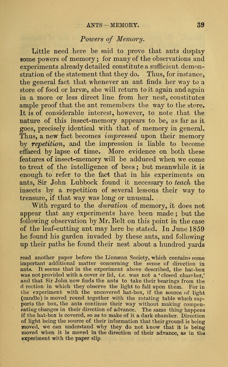 Powers of Memory. Little need here be said to prove that ants display some powers of memory; for many of the observations and experiments already detailed constitute a sufficient demon- stration of the statement that they do. Thus, for instance, the general fact that whenever an ant finds her way to a store of food or larvae, she will return to it again and again ill a more or less direct line from her nest, constitutes ample proof that the ant remembers the way to the store. It is of considerable interest, however, to note that the nature of this insect-memory appears to be, as far as it goes, precisely identical with that of memory in general. Thus, a new fact becomes impressed upon their memory by repetition, and the impression is liable to become effaced by lapse of time. More evidence on both these features of insect-memory will be adduced when we come to treat of the intelligence of bees; but meanwhile it is enough to refer to the fact that in his experiments on ants. Sir John Lubbock found it necessary to teach the insects by a repetition of several lesions their way to treasure, if that way was long or unusual. With regard to the duration of memory, it does not appear that any experiments have been made; but the following observation by Mr. Belt on this point in the case of the leaf-cutting ant may here be stated. In June 1859 he found his garden invaded by these ants, and following up their paths he found their nest about a hundred yards read another paper before the Linnsean Society, which contains some important additional matter concerning the sense of direction in ants. It seems that in the experiment above described, the hat-box was not provided with a cover or lid, i.e. was not a ' closed chamber,' and that Sir John now finds the ants to take their bearings from the d rection in which they observe the light to fall upon them. For in the experiment with the uncovered hat-box, if the source of light (candle) is moved round together with the rotating table which sup- ports the box, the ants continue their way without making compen- sate ng changes in their direction of advance. The same thing happens if the hat-box is covered, so as to make of it a dark chamber. Direction of light being the source of their information that their ground is being moved, we can understand why they do not know that it is being moved when it is moved in the direction of their advance, as in the experiment with the paper slip.