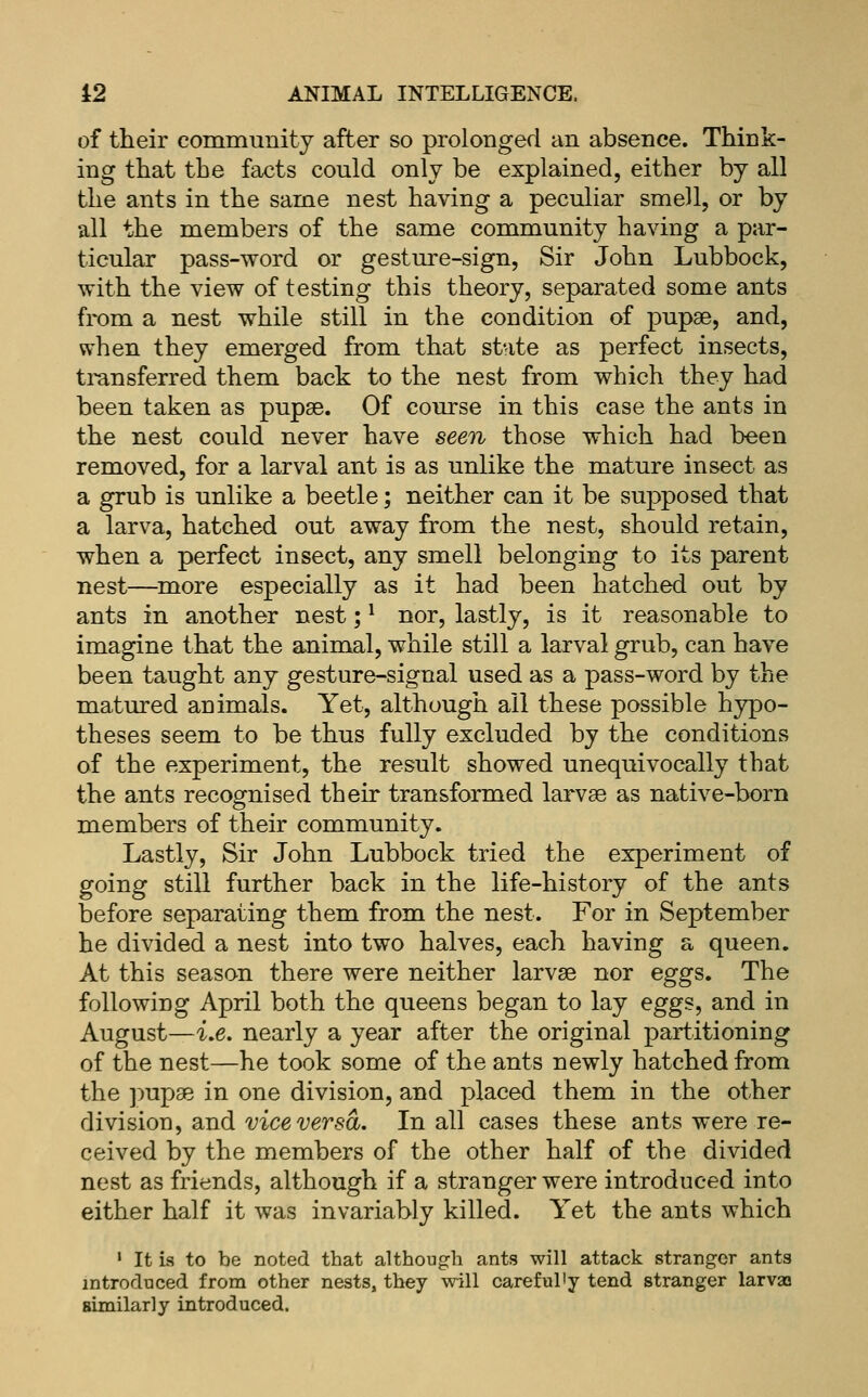 of their community after so prolonged an absence. Think- ing that the facts could only be explained, either by all the ants in the same nest having a peculiar smell, or by all the members of the same community having a par- ticular pass-word or gesture-sign, Sir John Lubbock, with the view of testing this theory, separated some ants from a nest while still in the condition of pupae, and, when they emerged from that state as perfect insects, tmnsferred them back to the nest from which they had been taken as pupae. Of course in this case the ants in the nest could never have seen those which had been removed, for a larval ant is as unlike the mature insect as a grub is unlike a beetle; neither can it be supposed that a larva, hatched out away from the nest, should retain, when a perfect insect, any smell belonging to its parent nest—^more especially as it had been hatched out by ants in another nest; ^ nor, lastly, is it reasonable to imagine that the animal, while still a larval grub, can have been taught any gesture-signal used as a pass-word by the matured animals. Yet, although all these possible hypo- theses seem to be thus fully excluded by the conditions of the experiment, the result showed unequivocally that the ants recognised their transformed larvae as native-born members of their community. Lastly, Sir John Lubbock tried the experiment of going still further back in the life-history of the ants before separating them from the nest. For in September he divided a nest into two halves, each having a queen. At this season there were neither larvae nor eggs. The following April both the queens began to lay eggs, and in August—i.e. nearly a year after the original partitioning of the nest—he took some of the ants newly hatched from the ]mpse in one division, and placed them in the other division, and vice versa. In all cases these ants were re- ceived by the members of the other half of the divided nest as friends, although if a stranger were introduced into either half it was invariably killed. Yet the ants which ' It Ls to be noted that although ants will attack stranger ants introduced from other nests, they will careful'y tend stranger larvaa similarly introduced.