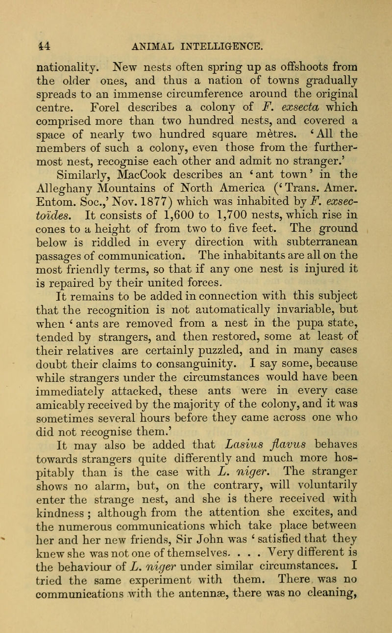 nationality. New nests often spring up as offshoots from the older ones, and thus a nation of towns gradually spreads to an immense circumference around the original centre. Forel describes a colony of F. exsecta which comprised more than two hundred nests, and covered a space of nearly two hundred square metres. 'All the members of such a colony, even those from the further- most nest, recognise each other and admit no stranger.' Similarly, MacCook describes an 'ant town' in the Alleghany jMountains of North America (' Trans. Amer. Entom. Soc.,' Nov. 1877) which was inhabited by F. exsec- toides. It consists of 1,600 to 1,700 nests, which rise in cones to a height of from two to five feet. The ground below is riddled in every direction with subterranean passages of communication. The inhabitants are all on the most friendly terms, so that if any one nest is injiured it is repaired by their united forces. It remains to be added in connection with this subject that the recognition is not automatically invariable, but when ' ants are removed from a nest in the pupa state, tended by strangers, and then restored, some at least of their relatives are certainly puzzled, and in many cases doubt their claims to consanguinity. I say some, because while strangers under the circumstances would have been immediately attacked, these ants were in every case amicably received by the majority of the colony, and it was sometimes several hours before they came across one who did not recognise them.' It may also be added that Lasius flavus behaves towards strangers quite differently and much more hos- pitably than is the case with L. niger. The stranger shows no alarm, but, on the contrary, will voluntarily enter the strange nest, and she is there received with kindness ; although from the attention she excites, and the numerous communications which take place between her and her new friends, Sir John was ' satisfied that they knew she was not one of themselves. . . . Very different is the behaviour of L. niger under similar circumstances. I tried the same experiment with them. There was no communications with the antennae, there was no cleaning,