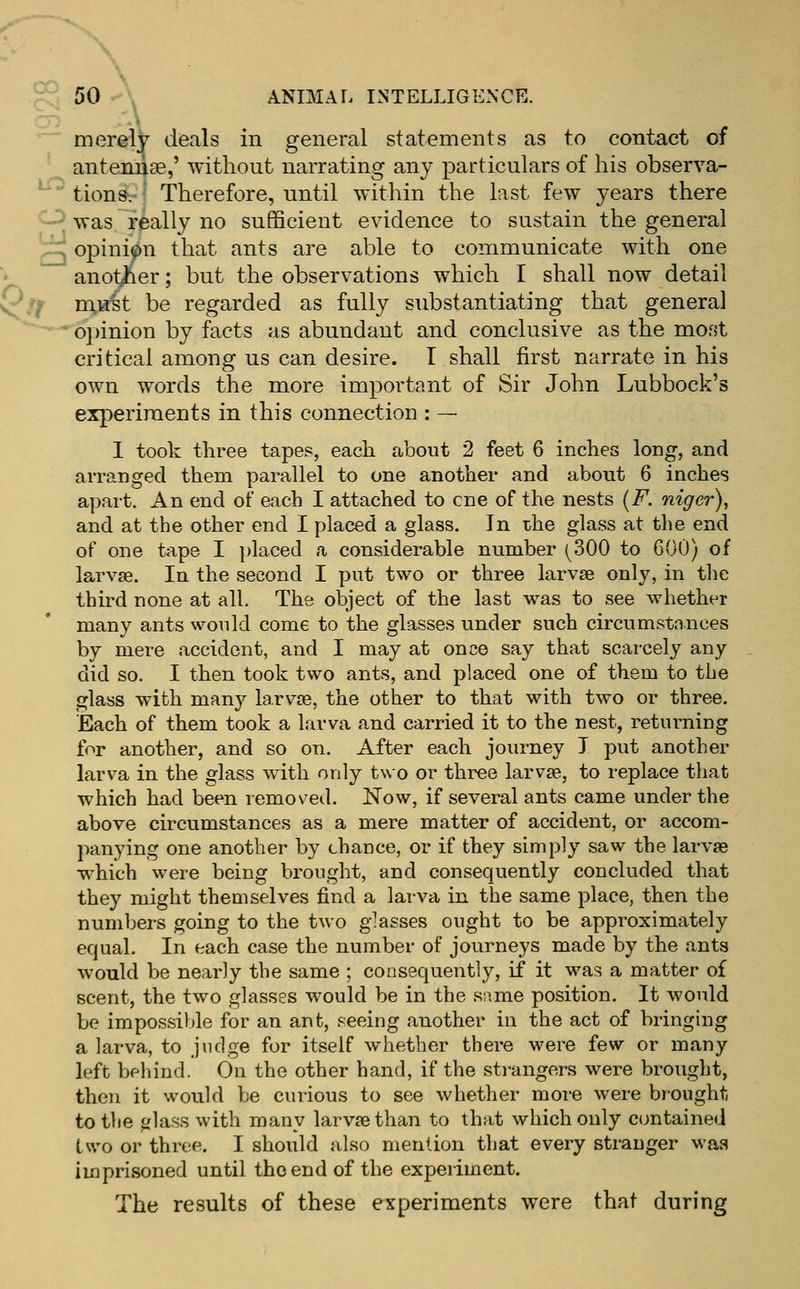 ^^ ^ 50 \ ANIMAL INTELLIGENCE. merely deals in general statements as to contact of antennae,' without narrating any particulars of his observa- ' tionsv ' Therefore, until within the last few ^'Cars there — was really no sufficient evidence to sustain the general ^ opinion that ants are able to communicate with one ■» another; but the observations which I shall now detail ^/^ m.i.rst be regarded as fully substantiating that general *^^0])inion by facts as abundant and conclusive as the most critical among us can desire. I shall first narrate in his own words the more important of Sir John Lubbock's experiments in this connection : — 1 took three tapes, each about 2 feet 6 inches long, and arranged them parallel to one another and about 6 inches apart. An end of each I attached to one of the nests {F. niger), and at the other end I placed a glass. In the glass at the end of one tape I placed a considerable number (^300 to COO) of larvae. In the second I put two or three larvae only, in the third none at all. The object of the last was to see whether many ants would come to the glasses under such circumstances by mere accident, and I may at once say that scarcely any did so. I then took two ants, and placed one of them to the glass with many larvae, the other to that with two or three. Each of them took a larva and carried it to the nest, returning for another, and so on. After each journey T put another larva in the glass ^vith only two or three larvae, to replace that which had been removed. Now, if several ants came under the above circumstances as a mere matter of accident, or accom- panying one another by chance, or if they simply saw the larvae which were being brought, and consequently concluded that they might theaiselves find a larva in the same place, then the numbers going to the two g;asses ought to be approximately equal. In each case the number of journeys made by the ants would be nearly the same ; consequently, if it was a matter of scent, the two glasses would be in the same position. It would be impossible for an ant, seeing another in the act of bringing a larva, to judge for itself whether there were few or many left behind. On the other hand, if the strangers were brought, then it would be curious to see whether more were brought to the glass with many larvae than to that which only contained two or three. I should also mention that every stranger was imprisoned until the end of the experiment. The results of these experiments were that during