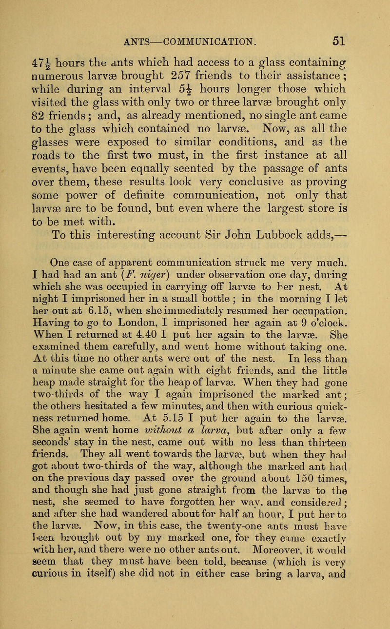 47^ hours the ants which had access to a glass containing numerous larvae brought 257 friends to their assistance; while during an interval 5^ hours longer those which visited the glass with only two or three larvae brought only 82 friends ; and, as already mentioned, no single ant came to the glass which contained no larvae. Now, as all the glasses were exposed to similar conditions, and as the roads to the first two must, in the first instance at all events, have been equally scented by the passage of ants over them, these results look very conclusive as proving some power of definite communication, not only that larvae are to be found, but even where the largest store is to be met with. To this interesting account Sir John Lubbock adds,— One case of apparent communication struck me very much. I had had an ant (i^. niger) under observation one day, during which she was occupied in carrying off larvse to her nest. At night I imprisoned her in a small bottle ; in the morning I let her out at 6.15, when she immediately resumed her occupation. Having to go to London, I imprisoned her again at 9 o'clock. When I returned at 4.40 I put her again to the larvae. She examined them carefully, and went home without taking one. At this time no other ants were out of the nest. Li less than a minute she came out again with eight friends, and the little heap made straight for the heap of larvae. When they had gone two-thirds of the way I again imprisoned the marked ant; the others hesitated a few minutes, and then with curious quick- ness returned home. At 5.15 I put her again to the larvaB. She again went home without a larva, hut after only a few seconds' stay in the nest, came out with no less than thii-teen friends. They all went towards the larvae, but when they had got about two-thirds of the way, although the marked ant had on the previous day passed ovei- the ground about 150 times, and though she had just gone straight from the larvae to the nest, she seemed to have forgotten her way. and considered ; and after she had wandered about for half an hour, I put her to the larvaa. Now, in this case, the twenty-one ants must have been brought out by my marked one, for they came exactly v\'-ith her, and there were no other ants out. Moreover, it would seem that they must have been told, because (which is very curious in itself) she did not in either case bring a larva, and