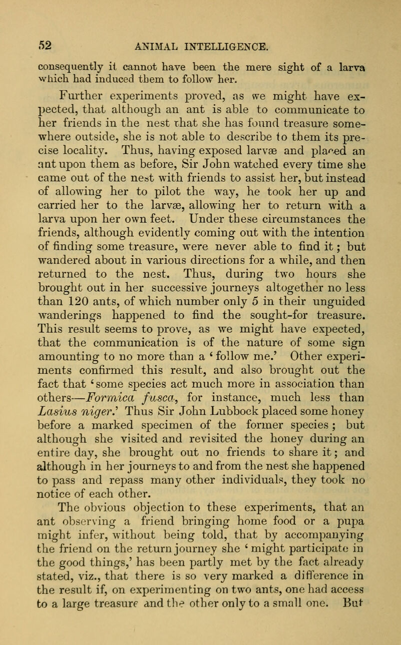 consequently it cannot have been the mere sight of a larva which had induced tbem to follow her. Further experiments proved, as we might have ex- pected, that although an ant is able to communicate to her friends in the nest rliat she has found treasure some- where outside, she is not able to describe io them its pre- cise locality. Thus, having exposed larvae and plar^M an ant upon them as before. Sir John watched every time she came out of the nest with friends to assist her, but instead of allowing her to pilot the way, he took her up and carried her to the larvae, allowing her to return with a larva upon her own feet. Under these circumstances the friends, although evidently coming out with the intention of finding some treasure, were never able to find it; but wandered about in various directions for a while, and then returned to the nest. Thus, during two hours she brought out in her successive journeys altogether no less than 120 ants, of which number only 5 in their unguided wanderings happened to find the sought-for treasure. This result seems to prove, as we might have expected, that the communication is of the nature of some sign amounting to no more than a ' follow me.' Other experi- ments confirmed this result, and also brought out the fact that ' some species act much more in association than others—Formica fusca, for instance, much less than Lasius niger.^ Thus Sir John Lubbock placed some honey before a marked specimen of the former species ; but although she visited and revisited the honey during an entire day, she brought out no friends to share it; and although in her journeys to and from the nest she happened to pass and repass many other individuals, they took no notice of each other. The obvious objection to these experiments, that an ant observing a friend bringing home food or a pupa might infer, without being told, that by accompanying the friend on the return journey she ' might participate in the good things,' has been partly met by the fact already stated, viz., that there is so very marked a difference in the result if, on experimenting on two ants, one had access to a large treasure and tlie other only to a small one. But