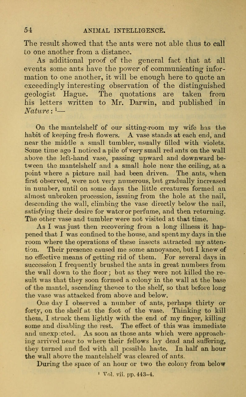 The resiJt showed that the ants were not able thus to call to one another from a distance. As additional proof of the general fact that at all events some ants have the power of communicating infor- mation to one another, it will be enough here to quote an exceedingly interesting observation of the distinguished geologist Hague. The quotations are taken from his letters written to Mr. Darwin, and published in Nature: ^— On the EQantelshelf of our sitting-room my wife has the habit of kee])ing fresh flowers. A vase stands at each end, and near the middle a small tumbler, usually filled with violets. Some time ago I noticed a pile of very small red ants on the wall above the left-hand vase, passing upward and downward be- tween the mantelshelf and a small hole near the ceiling, at a point where a picture nail had been driven. The ants, when first observed, were not very numerous, but gradually increased in number, until on some days the little creatures formed an almost unbroken procession, issuing from the hole at the nail, descending the wall, climbing the vase directly below the nail, satisfying their desire for water or perfume, and then returning. The other vase and tumbler were not visited at that time. As I was just then recovering from a long illness it hap- pened that I was confined to the house, and spent my days in the room where the operations of these insects attracted my atten- tion. Their presence caused me some annoyance, but I knew of no effective means of getting rid of them. For several days in succession I frequently brushed the ants in great numbers from the wall down to the floor; bat as they were not killed the re- sult was that they soon formed a colony in the wall at the base of the mantel, ascending thence to the shelf, so that before long the vase was attacked from above and below. One day I observed a number of ants, perhaps thirty or forty, on the shelf at the foot of the vase. Thinking to kill them, I struck them liglitly with the end of my finger, killing 8ome and disabling the i-est. The effect of this was immediate and unexp cted. As soon as those ants which were approach- ing arrived near to where their fellows lay dead and suffering, tbey turned and fled with all possible haste. In half an hour the wall above the mantelshelf was cleared of ants. During the space of an hour or two tlie colony from below ' Vol. vii. pp. 443-4.