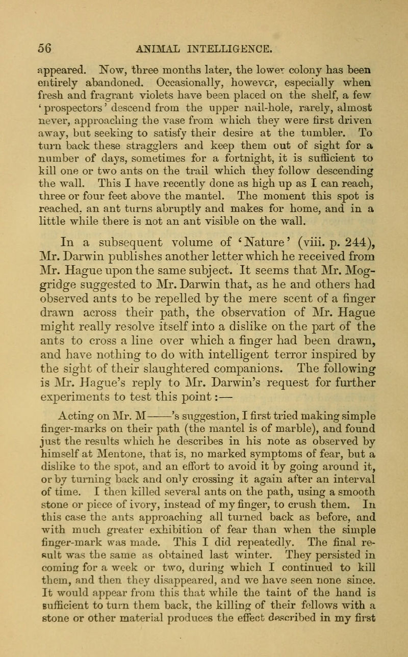 appeared. Now, three months later, the lower colony has been entirely abandoned. Occasionally, however, especially when fresh and fragrant violets have been placed on the shelf, a few * prospectors' descend from the upper nail-hole, rarely, almost never, approaching the vase from which they were first driven away, but seeking to satisfy their desire at the tumbler. To tui-n back these stragglers and keep them out of sight for a number of days, sometimes for a fortnight, it is sufficient to kill one or two ants on the trail wliich they follow descending the wall. This I have recently done as high up as I can reach, three or four feet above the mantel. The moment this spot is reached, an ant turns abruptly and makes for home, and in a little while there is not an ant visible on the wall. In a subsequent volume of ' Nature' (viii. p. 244), Mr. Darwin publishes another letter which he received from jNIr. Hague upon the same subject. It seems that Mr. Mog- gridge suggested to Mr. Darwin that, as he and others bad observed ants to be repelled by the mere scent of a finger drawn across their path, the observation of j\Ir. Hague might really resolve itself into a dislike on the part of the ants to cross a line over which a finger had been di-awn, and have nothing to do with intelligent terror inspired by the sight of their slaughtered companions. The following is Mr. Hague's reply to Mr. Darwin's request for further experiments to test this point:— Acting on Mr. M 's suggestion, I first tried making simple finger-marks on their path (the mantel is of marble), and found just the results which he describes in his note as observed by himself at Mentone, that is, no marked symptoms of fear, but a disbke to the spot, and an efibrt to avoid it by going around it, or by turning back and only crossing it again after an interval of time, I then killed several ants on the path, using a smooth stone or piece of ivory, instead of my finger, to crush them. In this case the ants approaching all turned back as before, and with much greater exhibition of fear than when the simple finger-mark was made. This I did repeatedly. The final re- sult was the same as obtained last winter. They persisted in coming for a week or two, during which I continued to kill them, and then they disappeared, and we have seen none since. It would appear from this that while the taint of the hand is sufficient to turn them back, the killing of their follows with a stone or other material produces the effect dftscribed in my first