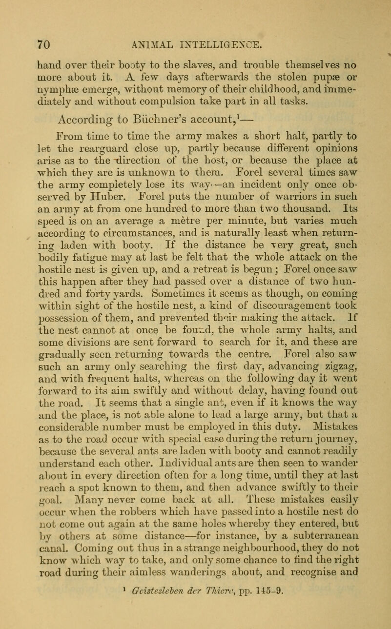 hand over their booty to the slaves, and trouble themselves no more about it. A few days afterwards the stolen pupae or nymphae emerge, without memory of their childhood, and imme- diately and without compulsion take part in all tasks. According to Biicliner's account,^— From time to time the army makes a short halt, partly to let the rearguard close up, partly because different opinions arise as to the -direction of the host, or because the place at which they are is unknown to thera. Forel several times saw the army completely lose its way- —an incident only once ob- served by Huber. Forel puts the number of warriors in such an army at from one hundred to more than two thousand. Its speed is on an average a metre per minute, but varies much according to circumstances, and is naturally least when return- ing laden with booty. If the distance be very great, snch bodily fatigue may at last be felt that the whole attack on the hostile nest is given up, and a retreat is begun; Forel once saw this happen after they had passed over a distance of two hun- dred and forty yards. Sometimes it seems as though, oii coming within sight of the hostile nest, a kind of discouragement took possession of them, and prevented th'^ir making the attack. If the nest cannot at once be fou^d, the whole army halts, and some divisions are sent forward to search for it, and these are gradually seen returning towards the centre. Forel also saw Buch an army only searching the first day, advancing zigzag, and with frequent halts, whereas on the following day it went forward to its aim swiftly and without delay, having found out the road. It seems that a single ant, even if it knows the way and the place, is not able alone to lead a large army, but that a considerable number must be employed in this duty. Mistakes as to the road occur with special ease during the return journey, because the several ants are laden with booty and cannot readily understand each other. Individual ants are then seen to wander about in every direction often for a long time, until they at last reach a spot known to them, and then advance swiftly to their goal. Many never come back at all. These mistakes easily occur when the robbers which have j)assed into a hostile nest do not come out again at the same holes whereby they entered, but by others at some distance—for instance, by a subterranean canal. Comiug out thus in a strange neighbourhood, they do not know which way to take, and only some chance to find the right road during their aimless wanderings about, and recognise and ' Gcisteslehen dcr Thierc, pp. H5-9.