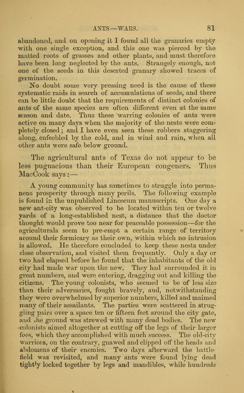 abandoned, and on opening it I found all the granaries empty with one single exception, and this one was pierced by the matted roots of grasses and other plants, and must therefore have been long neglected by the ants. Strangely enough, not one of the seeds in this deserted granary showed traces of germination. No doubt some very pressing need is the cause of these systematic raids in search of accumulations of seeds, and there can be little doubt that the requirements of distinct colonies of ants of the same species are often different even at the same season and date. Thus these warring colonies of ants were active on many days when the majority of the nests were com- pletely closed; and I have even seen these robbers staggering along, enfeebled by the cold, and in wind and rain, when all other ants were safe below ground. The agricultural ants of Texas do not appear to be less pugnacious than their European congeners. Thus MacCook says:— A young community has sometimes to struggle iuto perma- nent; prosperity through many perils. The following example is found in the unpublished Lincecum manuscripts. One day a new ant-city was observed to be located within ten or twelve yards of a long-established nest, a distance that the doctor thought would prove too near for peaceable possession—for the agriculturals seem to pre-empt a certain range of territory around their formicary as their own, within which no intrusion is allowed. He therefore concluded to keep these nests under close observation, and visited them frequently. Only a day or two had elapsed before he found that the inhabitants of the old city had made war upon the new. They had surrounded it in great numbers, and were entering, dragging out and killing the citizens. The young colonists, who seemed to be of less size than their adversaries, fought bravely, and, notwithstanding they were overwhelmed by superior numbers, killed and maimed many of their assailants. The parties were scattered in strug- gling pairs over a space ten or fifteen feet around the city gate, and uhe ground was strewed with many dead bodies. The new colonists aimed altogether at cutting otf the legs of their larger foes, which they accomplished with much success. The old-city warriors, on the contrary, gnawed and clipped off the heads and abdomens of their enemies. Two days afterward the battle- field was revisited, and many ants were found lying dead tightly locked together by legs and mandibles, while hundreds