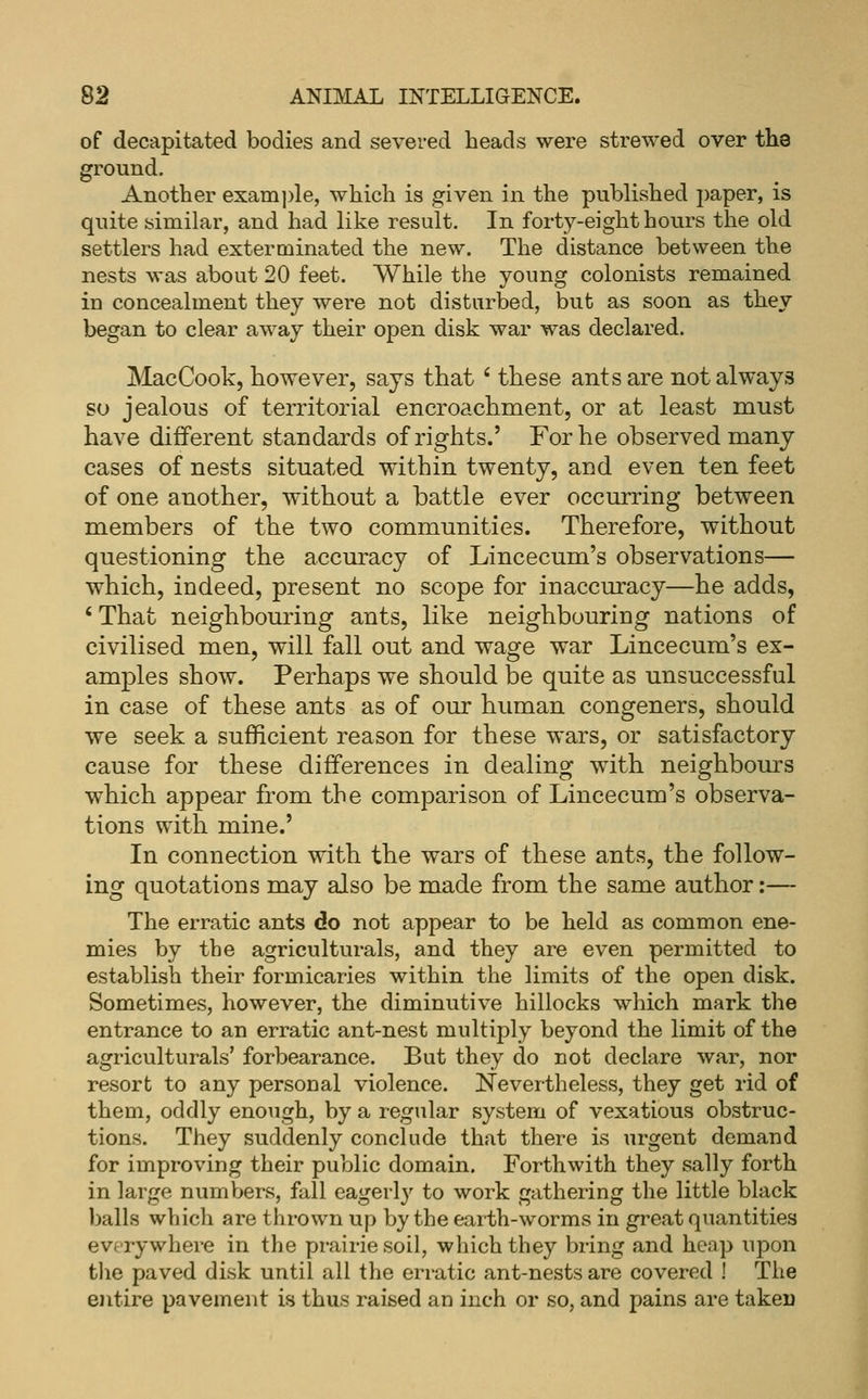 of decapitated bodies and severed heads were strewed over the ground. Another exam])le, which is given in the published paper, is quite similar, and had like result. In forty-eight hours the old settlers had exterminated the new. The distance between the nests was about 20 feet. While the young colonists remained in concealment they were not disturbed, but as soon as they began to clear away their open disk war was declared. MacCook, however, says that ' these ants are not always so jealous of territorial encroachment, or at least must have different standards of rights.' For he observed many cases of nests situated within twenty, and even ten feet of one another, without a battle ever occurring between members of the two communities. Therefore, without questioning the accuracy of Lincecum's observations— which, indeed, present no scope for inaccuracy—he adds, 'That neighbouring ants, like neighbouriug nations of civilised men, will fall out and wage war Lincecum's ex- amples show. Perhaps we should be quite as unsuccessful in case of these ants as of our human congeners, should we seek a sufficient reason for these wars, or satisfactory cause for these differences in dealing with neighbours which appear from the comparison of Lincecum's observa- tions with mine.' In connection with the wars of these ants, the follow- ing quotations may also be made from the same author:— The erratic ants do not appear to be held as common ene- mies by the agriculturals, and they are even permitted to establish their formicaries within the limits of the open disk. Sometimes, however, the diminutive hillocks which mark the entrance to an erratic ant-nest multiply beyond the limit of the agriculturals' forbearance. But they do not declare war, nor resort to any personal violence. Nevertheless, they get rid of them, oddly enough, by a regular system of vexatious obstruc- tions. They suddenly conclude that there is urgent demand for improving their public domain. Forthwith they sally forth in large numbers, fall eagerly to work gathering the little black balls which are thrown up by the earth-worms in great quantities everywhere in the prairie soil, which they bring and heap upon tlie paved disk until all the erratic ant-nests are covered ! The entire pavement is thus raised an inch or so, and pains are takei)