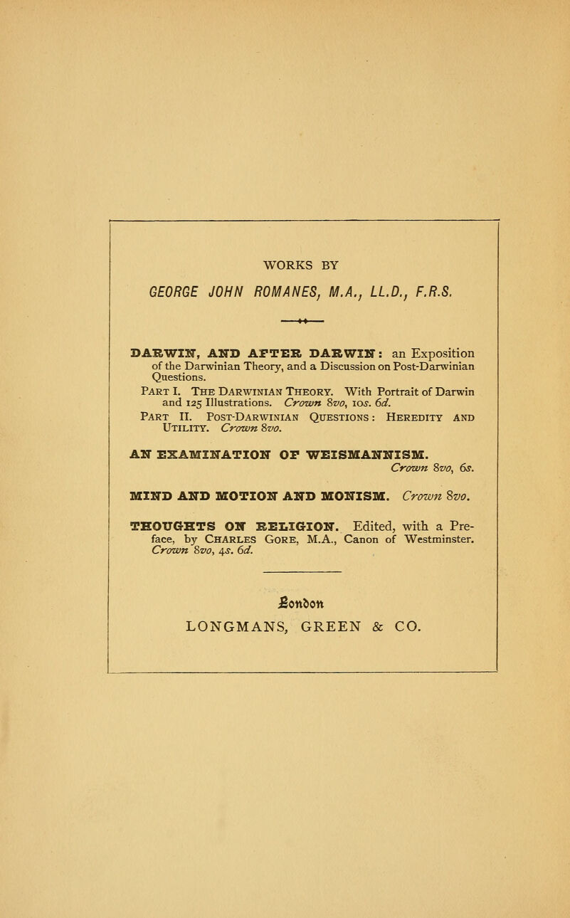 WORKS BY GEORGE JOHN ROMANES, M.A., LL.D., F.R.S. DARWIN, AND AFTER DARWIIT: an Exposition of the Darwinian Theory, and a Discussion on Post-Darwinian Questions. Part I. The Darwinian Theory. With Portrait of Darwin and 125 Illustrations. Crown ?iVO, 10s. 6d. Part II. Post-Darwinian Questions : Heredity and Utility. Crown 8vo. AIT EXAMZUATIOir OF WEISMANNISM. Crown 8vo, 6s. MIND AND MOTION AND MONISM. Crown Svo. THOUGHTS ON REI.IGION. Edited, with a Pre- face, by Charles Gore, M.A., Canon of Westminster. Crown Svo, 4.S. 6d. LONGMANS, GREEN & CO.