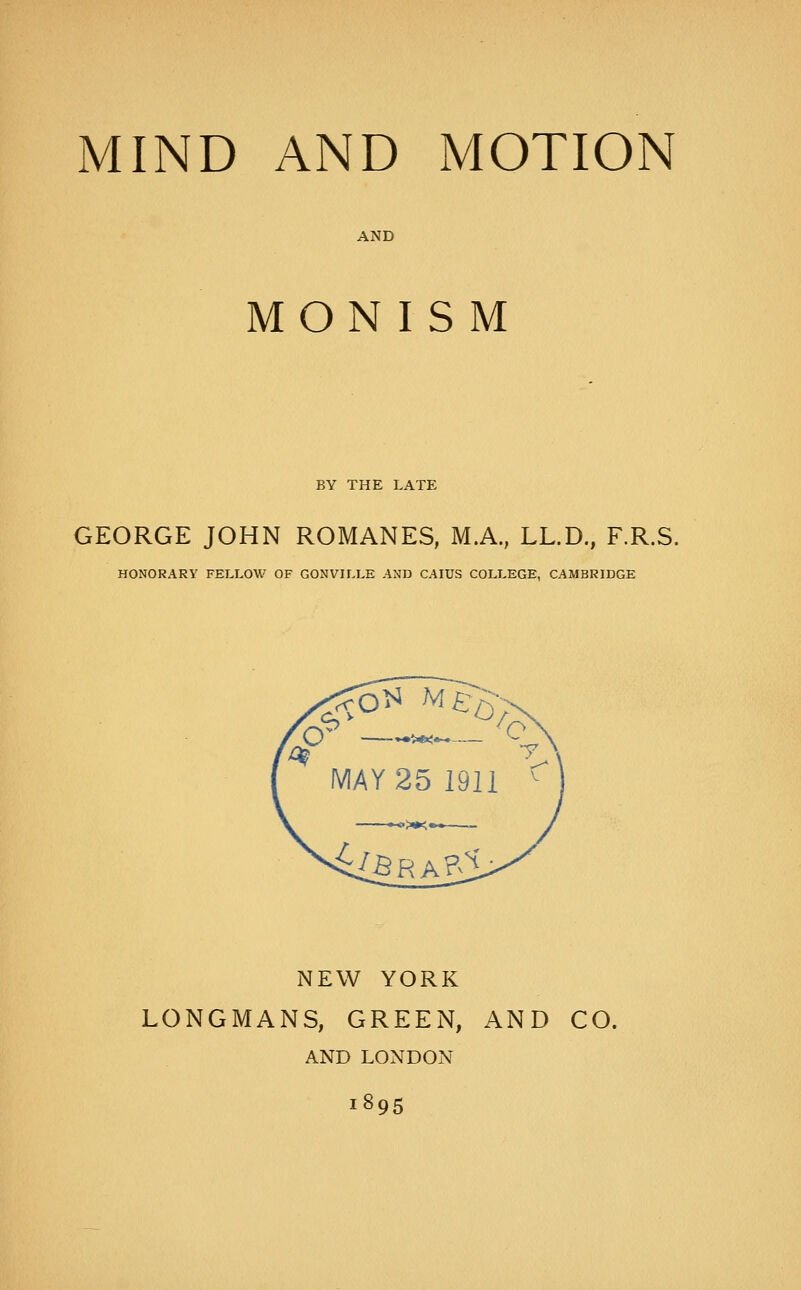 MIND AND MOTION AND MONISM BY THE LATE GEORGE JOHN ROMANES, M.A., LL.D., F.R.S. HONORARY FELLOW OF GONVILLE AND CAIUS COLLEGE, CAMBRIDGE NEW YORK LONGMANS, GREEN, AND CO. AND LONDON 1895