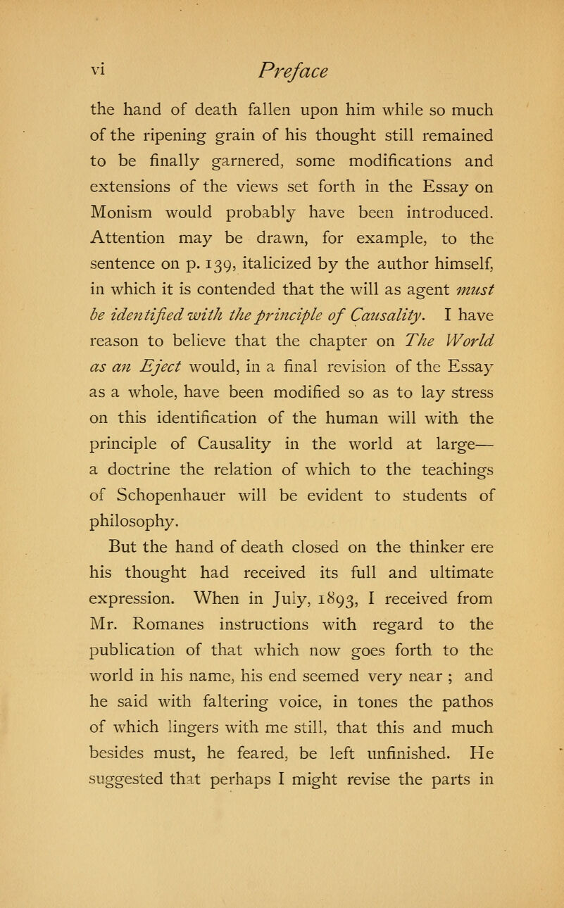 the hand of death fallen upon him while so much of the ripening grain of his thought still remained to be finally garnered, some modifications and extensions of the views set forth in the Essay on Monism would probably have been introduced. Attention may be drawn, for example, to the sentence on p. 139, italicized by the author himself, in which it is contended that the will as agent must be identified with the principle of Causality. I have reason to believe that the chapter on The World as an Eject would, in a final revision of the Essay as a whole, have been modified so as to lay stress on this identification of the human will with the principle of Causality in the world at large— a doctrine the relation of which to the teachings of Schopenhauer will be evident to students of philosophy. But the hand of death closed on the thinker ere his thought had received its full and ultimate expression. When in July, 1893, I received from Mr. Romanes instructions with regard to the publication of that wiiich now goes forth to the world in his name, his end seemed very near ; and he said with faltering voice, in tones the pathos of which lingers with me still, that this and much besides must, he feared, be left unfinished. He suggested that perhaps I might revise the parts in