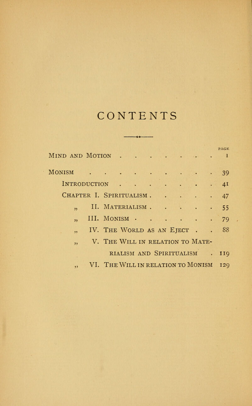 CONTENTS PAGE Mind and Motion . i Monism 39 Introduction 41 Chapter I. Spiritualism 47 „ II. Materialism 55 „ III. Monism 79 „ IV. The World as an Eject . . 88 „ V. The Will in relation to Mate- rialism AND Spiritualism . 119 „ VI. The Will IN relation TO Monism 129