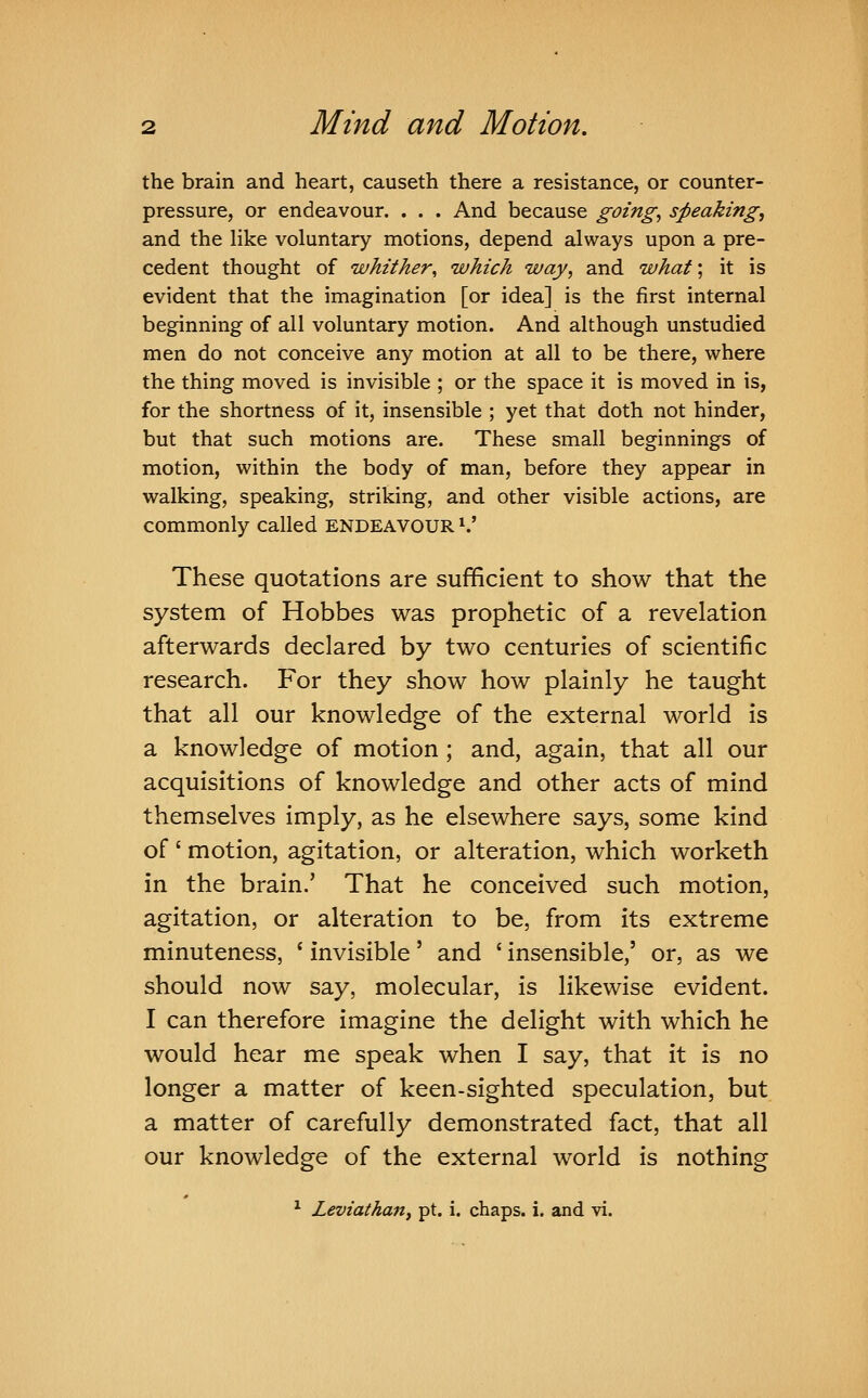 the brain and heart, causeth there a resistance, or counter- pressure, or endeavour. . . . And because going, speaking, and the like voluntary motions, depend always upon a pre- cedent thought of whither, which way, and what; it is evident that the imagination [or idea] is the first internal beginning of all voluntary motion. And although unstudied men do not conceive any motion at all to be there, where the thing moved is invisible ; or the space it is moved in is, for the shortness of it, insensible ; yet that doth not hinder, but that such motions are. These small beginnings of motion, within the body of man, before they appear in walking, speaking, striking, and other visible actions, are commonly called ENDEAVOUR ^' These quotations are sufificient to show that the system of Hobbes was prophetic of a revelation afterwards declared by two centuries of scientific research. For they show how plainly he taught that all our knowledge of the external world is a knowledge of motion ; and, again, that all our acquisitions of knowledge and other acts of mind themselves imply, as he elsewhere says, some kind of ' motion, agitation, or alteration, which worketh in the brain.' That he conceived such motion, agitation, or alteration to be, from its extreme minuteness, ' invisible' and ' insensible,' or, as we should now say, molecular, is likewise evident. I can therefore imagine the delight with which he would hear me speak when I say, that it is no longer a matter of keen-sighted speculation, but a matter of carefully demonstrated fact, that all our knowledge of the external world is nothing ^ Leviathan^ pt. i. chaps, i. and vi.
