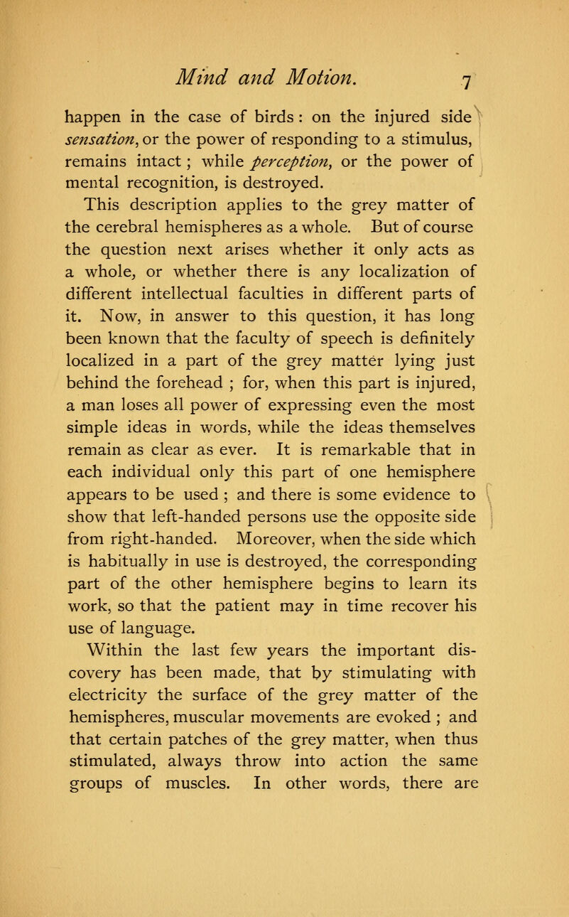 happen in the case of birds : on the injured side y sensation, or the power of responding to a stimulus, remains intact; while perception, or the power of mental recognition, is destroyed. This description applies to the grey matter of the cerebral hemispheres as a whole. But of course the question next arises whether it only acts as a whole, or whether there is any localization of different intellectual faculties in different parts of it. Now, in answer to this question, it has long been known that the faculty of speech is definitely localized in a part of the grey matter lying just behind the forehead ; for, when this part is injured, a man loses all power of expressing even the most simple ideas in words, while the ideas themselves remain as clear as ever. It is remarkable that in each individual only this part of one hemisphere appears to be used ; and there is some evidence to show that left-handed persons use the opposite side from right-handed. Moreover, when the side which is habitually in use is destroyed, the corresponding part of the other hemisphere begins to learn its work, so that the patient may in time recover his use of language. Within the last few years the important dis- covery has been made, that by stimulating with electricity the surface of the grey matter of the hemispheres, muscular movements are evoked ; and that certain patches of the grey matter, when thus stimulated, always throw into action the same groups of muscles. In other words, there are