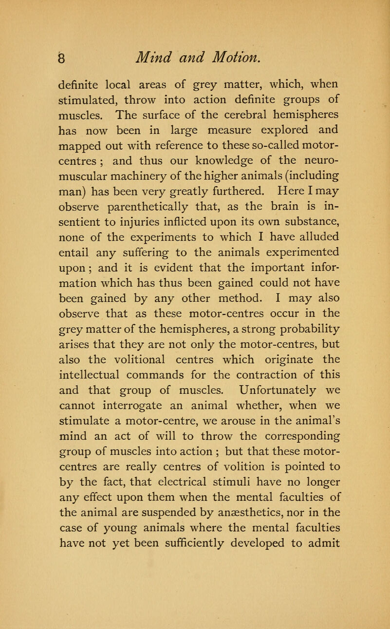 definite local areas of grey matter, which, when stimulated, throw into action definite groups of muscles. The surface of the cerebral hemispheres has now been in large measure explored and mapped out with reference to these so-called motor- centres ; and thus our knowledge of the neuro- muscular machinery of the higher animals (including man) has been very greatly furthered. Here I may observe parenthetically that, as the brain is in- sentient to injuries inflicted upon its own substance, none of the experiments to which I have alluded entail any suffering to the animals experimented upon ; and it is evident that the important infor- mation which has thus been gained could not have been gained by any other method. I may also observe that as these motor-centres occur in the grey matter of the hemispheres, a strong probability arises that they are not only the motor-centres, but also the volitional centres which originate the intellectual commands for the contraction of this and that group of muscles. Unfortunately we cannot interrogate an animal whether, when we stimulate a motor-centre, we arouse in the animal's mind an act of will to throw the corresponding group of muscles into action ; but that these motor- centres are really centres of volition is pointed to by the fact, that electrical stimuli have no longer any effect upon them when the mental faculties of the animal are suspended by anaesthetics, nor in the case of young animals where the mental faculties have not yet been sufficiently developed to admit