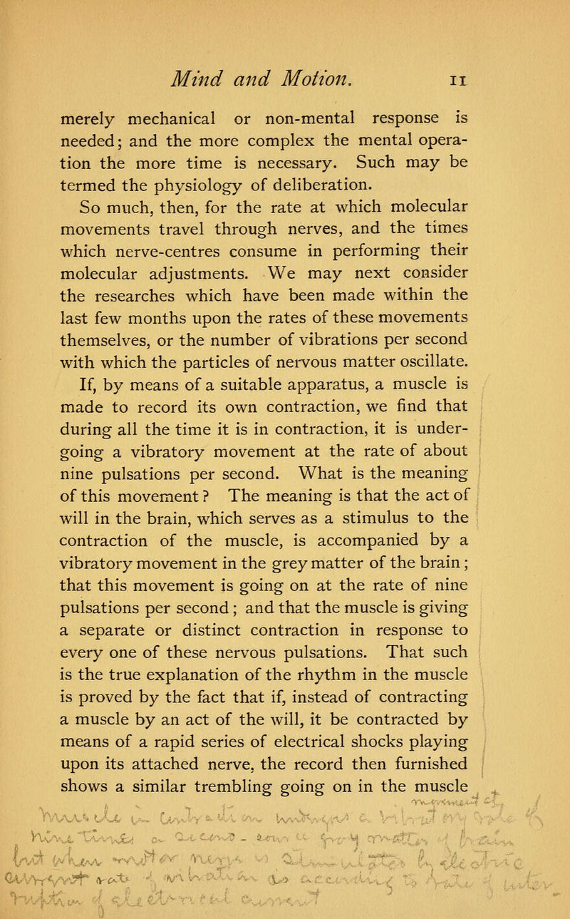 merely mechanical or non-mental response is needed; and the more complex the mental opera- tion the more time is necessary. Such may be termed the physiology of deliberation. So much, then, for the rate at which molecular movements travel through nerves, and the times which nerve-centres consume in performing their molecular adjustments. We may next consider the researches which have been made within the last few months upon the rates of these movements themselves, or the number of vibrations per second with which the particles of nervous matter oscillate. If, by means of a suitable apparatus, a muscle is made to record its own contraction, we find that during all the time it is in contraction, it is under- going a vibratory movement at the rate of about nine pulsations per second. What is the meaning of this movement ? The meaning is that the act of will in the brain, which serves as a stimulus to the contraction of the muscle, is accompanied by a vibratory movement in the grey matter of the brain; that this movement is going on at the rate of nine pulsations per second; and that the muscle is giving a separate or distinct contraction in response to every one of these nervous pulsations. That such is the true explanation of the rhythm in the muscle is proved by the fact that if, instead of contracting a muscle by an act of the wall, it be contracted by means of a rapid series of electrical shocks playing upon its attached nerve, the record then furnished shows a similar trembling going on in the muscle ^