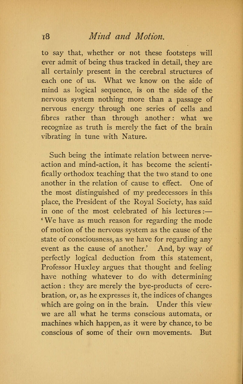 to say that, whether or not these footsteps will ever admit of being thus tracked in detail, they are all certainly present in the cerebral structures of each one of us. What we know on the side of mind as logical sequence, is on the side of the nervous system nothing more than a passage of nervous energy through one series of cells and fibres rather than through another: what we recognize as truth is merely the fact of the brain vibrating in tune with Nature. Such being the intimate relation between nerve- action and mind-action, it has become the scienti- fically orthodox teaching that the two stand to one another in the relation of cause to effect. One of the most distinguished of my predecessors in this place, the President of the Royal Society, has said in one of the most celebrated of his lectures:— * We have as much reason for regarding the mode of motion of the nervous system as the cause of the state of consciousness, as we have for regarding any event as the cause of another.' And, by way of perfectly logical deduction from this statement, Professor Huxley argues that thought and feeling have nothing whatever to do with determining action : they are merely the bye-products of cere- bration, or, as he expresses it, the indices of changes which are going on in the brain. Under this view we are all what he terms conscious automata, or machines which happen, as it were by chance, to be conscious of some of their own movements. But