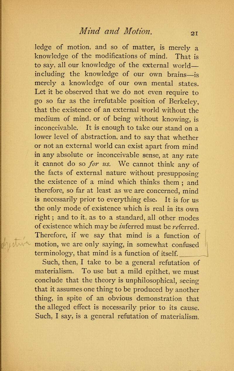 21 ledge of motion, and so of matter, is merely a knowledge of the modifications of mind. That is to say, all our knowledge of the external world— including the knowledge of our own brains—is merely a knowledge of our own mental states. Let it be observed that we do not even require to go so far as the irrefutable position of Berkeley, that the existence of an external world without the medium of mind, or of being without knowings is inconceivable. It is enough to take our stand on a lower level of abstraction, and to say that whether or not an external world can exist apart from mind in any absolute or inconceivable sense, at any rate it cannot do so for its. We cannot think any of the facts of external nature without presupposing the existence of a mind which thinks them ; and therefore, so far at least as we are concerned, mind is necessarily prior to everything else. It is for us the only mode of existence which is real in its own right; and to it, as to a standard, all other modes of existence which may be zV/ferred must be referred. Therefore, if we say that mind is a function of ^jthMs-^ motion, we are only saying, in somewhat confused ; terminology, that mind is a function of itself. _ _,| Such, then, I take to be a general refutation of materialism. To use but a mild epithet, we must conclude that the theory is unphilosophical, seeing that it assumes one thing to be produced by another thing, in spite of an obvious demonstration that the alleged effect is necessarily prior to its cause. Such, I say, is a general refutation of materialism. / -h-