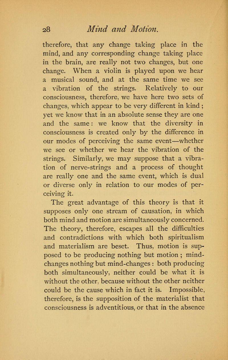 therefore, that any change taking place in the mind, and any corresponding change taking place in the brain, are really not two changes, but one change. When a violin is played upon we hear a musical sound, and at the same time we see a vibration of the strings. Relatively to our consciousness, therefore, we have here two sets of changes, which appear to be very different in kind ; yet we know that in an absolute sense they are one and the same: we know that the diversity in consciousness is created only by the difference in our modes of perceiving the same event—whether we see or whether we hear the vibration of the strings. Similarly, we may suppose that a vibra- tion of nerve-strings and a process of thought are really one and the same event, which is dual or diverse only in relation to our modes of per- ceiving it. The great advantage of this theory is that it supposes only one stream of causation, in which both mind and motion are simultaneously concerned. The theory, therefore, escapes all the difficulties and contradictions with which both spiritualism and materialism are beset. Thus, motion is sup- posed to be producing nothing but motion ; mind- changes nothing but mind-changes : both producing both simultaneously, neither could be what it is without the other, because without the other neither could be the cause which in fact it is. Impossible, therefore, is the supposition of the materialist that consciousness is adventitious, or that in the absence