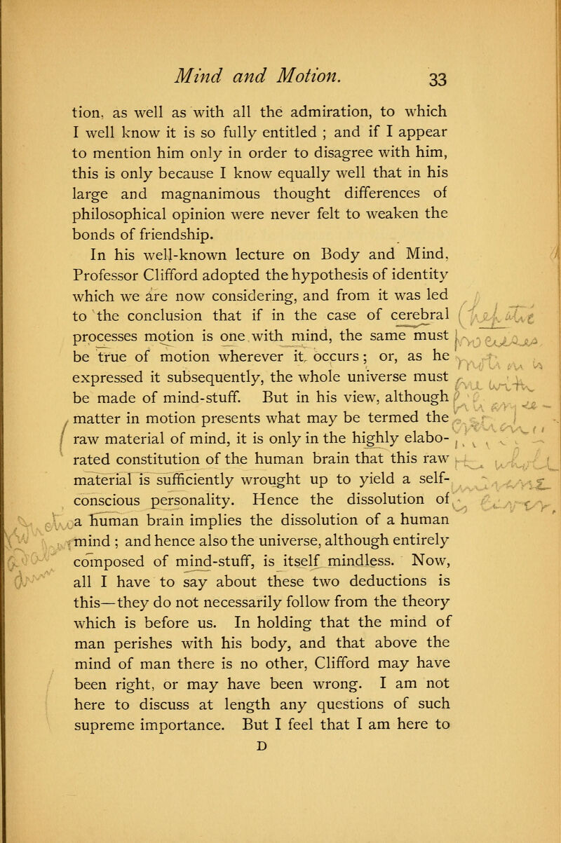 / tion, as well as with all the admiration, to which I well know it is so fully entitled ; and if I appear this is only because I know equally well that in his large and magnanimous thought differences of philosophical opinion were never felt to weaken the bonds of friendship. In his well-known lecture on Body and Mind, d Professor Clifford adopted the hypothesis of identity which we are now considering^, and from it was led ^ / to the conclusion that if in the case of c£rebral (^ IaJlLM^-^ processes motion is one with mind, the same ^^st U ^ ^^^^^^^^ be true of motion wherever it, occurs; or, as he ry.^^ ^> ^ , 1 . , till- . n\.fi\ (^% ^\ expressed it subsequently, the whole universe must ^ ^ u be made of mind-stuff. But in his view, although f? ^p. , ,„ matter in motion presents what may be termed the ^^ ^r I raw material of mind, it is only in the highly elabo- ^; ^ ^ ^ , '.-. rated constitution of the human brain that this raw . ^ W'^'^'tX^ material is sufficiently wrought up to yield a self- ^v^/V-'tlL conscious personality. Hence the dissolution of - £«lvVPV ^ P^A^a human brain implies the dissolution of a human Xz^  |\^jy^t^i^^ 5 ^^^ hence also the universe, although entirely ,J^Ow^^ coinposed of mind-stuff, is itself mindless. Now, 0/*' all I have to say about these two deductions is this—they do not necessarily follow from the theory which is before us. In holding that the mind of man perishes with his body, and that above the mind of man there is no other, Clifford may have been right, or may have been wrong. I am not here to discuss at length any questions of such supreme importance. But I feel that I am here to D