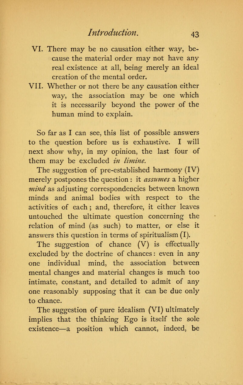 VI. There may be no causation either way, be- cause the material order may not have any real existence at all, being merely an ideal creation of the mental order. VII. Whether or not there be any causation either way, the association may be one which it is necessarily beyond the power of the human mind to explain. So far as I can see, this list of possible answers to the question before us is exhaustive. I will next show why, in my opinion, the last four of them may be excluded in limme. The suggestion of pre-established harmony (IV) merely postpones the question : it assumes a, higher mind as adjusting correspondencies between known minds and animal bodies with respect to the activities of each ; and, therefore, it either leaves untouched the ultimate question concerning the relation of mind (as such) to matter, or else it answers this question in terms of spiritualism (I). The suggestion of chance (V) is effectually excluded by the doctrine of chances: even in any one individual mind, the association between mental changes and material changes is much too intimate, constant, and detailed to admit of any one reasonably supposing that it can be due only to chance. The suggestion of pure idealism (VI) ultimately implies that the thinking Ego is itself the sole existence—a position which cannot, indeed, be