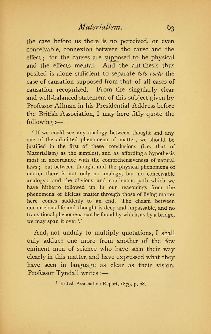 the case before us there is no perceived, or even conceivable, connexion between the cause and the effect; for the causes are supposed to be physical and the effects mental. And the antithesis thus posited is alone sufficient to separate toto coelo the case of causation supposed from that of all cases of causation recognized. From the singularly clear and well-balanced statement of this subject given by Professor Allman in his Presidential Address before the British Association, I may here fitly quote the following:— ' If we could see any analogy between thought and any one of the admitted phenomena of matter, we should be justified in the first of these conclusions (i. e. that of Materialism) as the simplest, and as affording a hypothesis most in accordance with the comprehensiveness of natural laws ; but between thought and the physical phenomena of matter there is not only no analogy, but no conceivable analogy ; and the obvious and continuous path which we have hitherto followed up in our reasonings from the phenomena of lifeless matter through those of living matter here comes suddenly to an end. The chasm between unconscious life and thought is deep and impassable, and no transitional phenomena can be found by which, as by a bridge, we may span it over •^.' And, not unduly to multiply quotations, I shall only adduce one more from another of the few eminent men of science who have seen their way clearly in this matter, and have expressed what they have seen in language as clear as their vision. Professor Tyndall writes :— ^ British Association Report, 1879, p. 28.